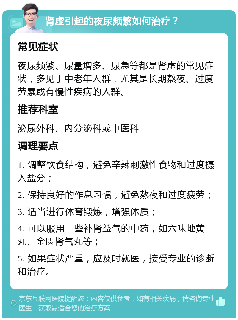 肾虚引起的夜尿频繁如何治疗？ 常见症状 夜尿频繁、尿量增多、尿急等都是肾虚的常见症状，多见于中老年人群，尤其是长期熬夜、过度劳累或有慢性疾病的人群。 推荐科室 泌尿外科、内分泌科或中医科 调理要点 1. 调整饮食结构，避免辛辣刺激性食物和过度摄入盐分； 2. 保持良好的作息习惯，避免熬夜和过度疲劳； 3. 适当进行体育锻炼，增强体质； 4. 可以服用一些补肾益气的中药，如六味地黄丸、金匮肾气丸等； 5. 如果症状严重，应及时就医，接受专业的诊断和治疗。