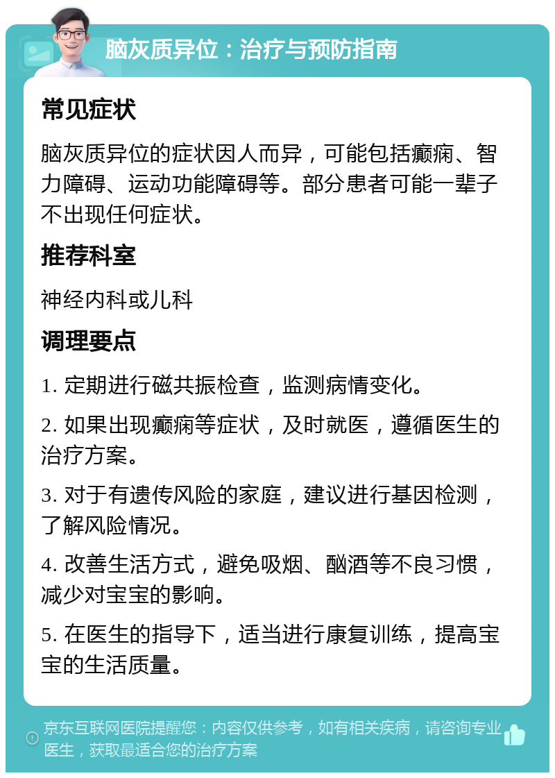 脑灰质异位：治疗与预防指南 常见症状 脑灰质异位的症状因人而异，可能包括癫痫、智力障碍、运动功能障碍等。部分患者可能一辈子不出现任何症状。 推荐科室 神经内科或儿科 调理要点 1. 定期进行磁共振检查，监测病情变化。 2. 如果出现癫痫等症状，及时就医，遵循医生的治疗方案。 3. 对于有遗传风险的家庭，建议进行基因检测，了解风险情况。 4. 改善生活方式，避免吸烟、酗酒等不良习惯，减少对宝宝的影响。 5. 在医生的指导下，适当进行康复训练，提高宝宝的生活质量。