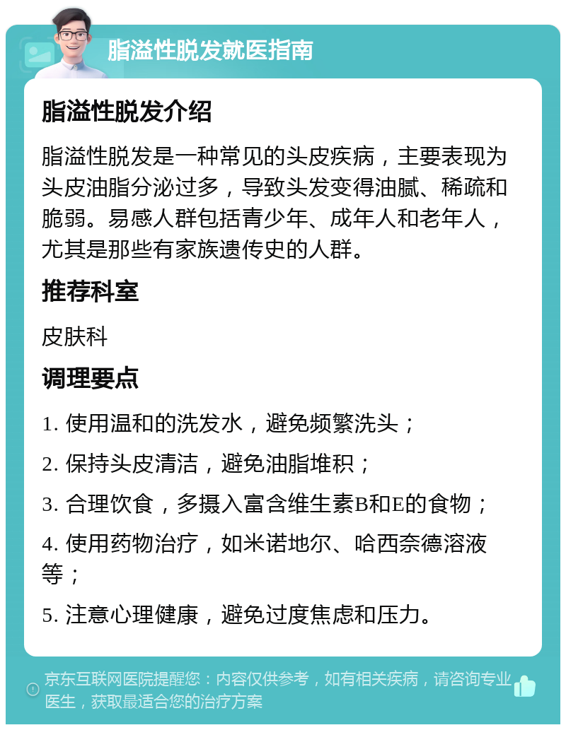 脂溢性脱发就医指南 脂溢性脱发介绍 脂溢性脱发是一种常见的头皮疾病，主要表现为头皮油脂分泌过多，导致头发变得油腻、稀疏和脆弱。易感人群包括青少年、成年人和老年人，尤其是那些有家族遗传史的人群。 推荐科室 皮肤科 调理要点 1. 使用温和的洗发水，避免频繁洗头； 2. 保持头皮清洁，避免油脂堆积； 3. 合理饮食，多摄入富含维生素B和E的食物； 4. 使用药物治疗，如米诺地尔、哈西奈德溶液等； 5. 注意心理健康，避免过度焦虑和压力。