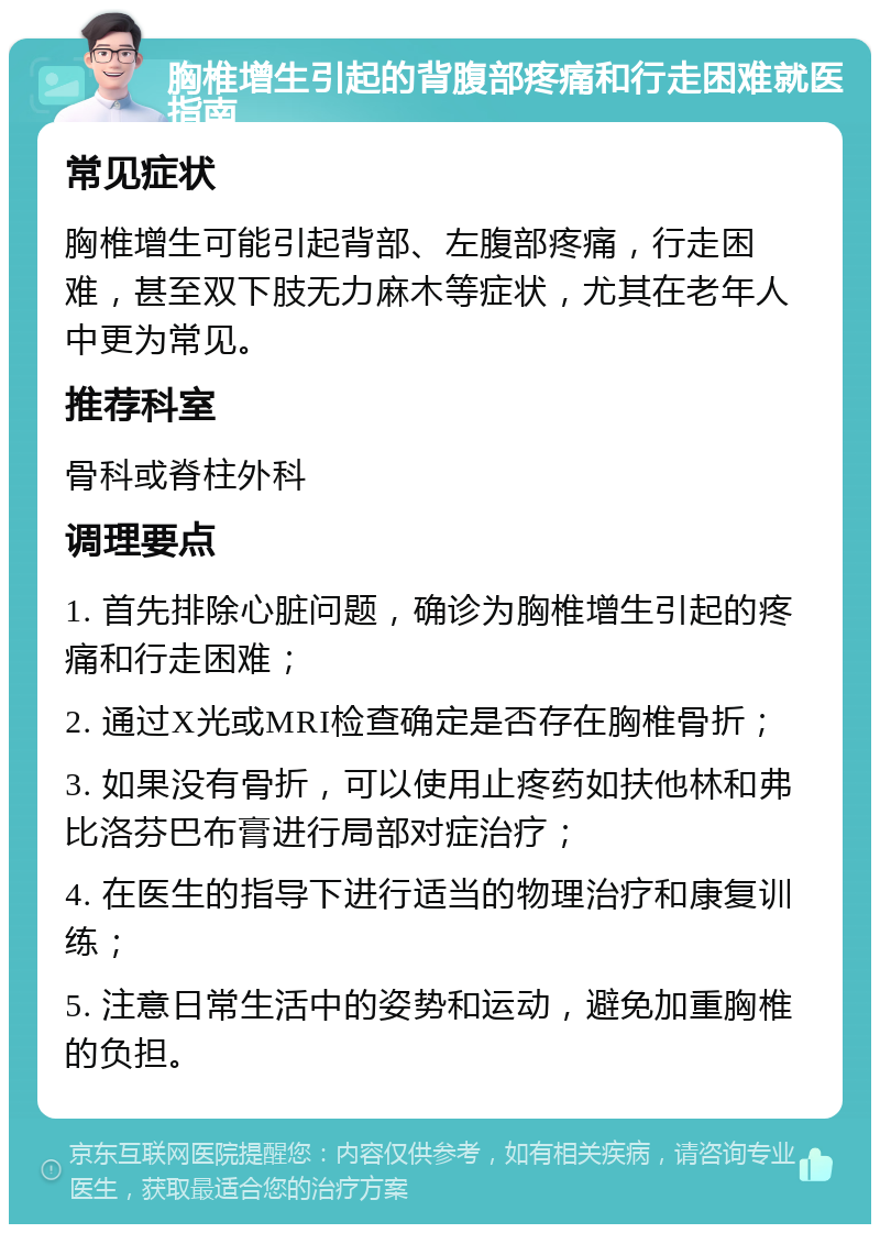 胸椎增生引起的背腹部疼痛和行走困难就医指南 常见症状 胸椎增生可能引起背部、左腹部疼痛，行走困难，甚至双下肢无力麻木等症状，尤其在老年人中更为常见。 推荐科室 骨科或脊柱外科 调理要点 1. 首先排除心脏问题，确诊为胸椎增生引起的疼痛和行走困难； 2. 通过X光或MRI检查确定是否存在胸椎骨折； 3. 如果没有骨折，可以使用止疼药如扶他林和弗比洛芬巴布膏进行局部对症治疗； 4. 在医生的指导下进行适当的物理治疗和康复训练； 5. 注意日常生活中的姿势和运动，避免加重胸椎的负担。