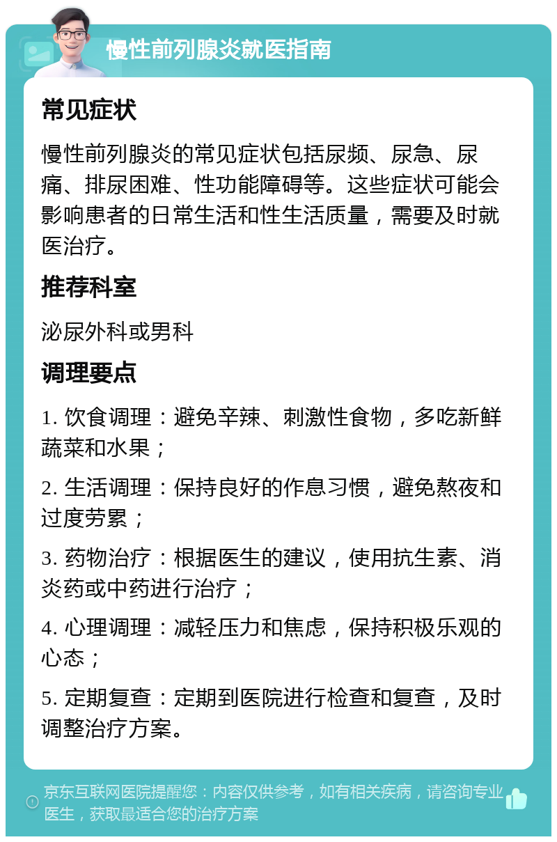 慢性前列腺炎就医指南 常见症状 慢性前列腺炎的常见症状包括尿频、尿急、尿痛、排尿困难、性功能障碍等。这些症状可能会影响患者的日常生活和性生活质量，需要及时就医治疗。 推荐科室 泌尿外科或男科 调理要点 1. 饮食调理：避免辛辣、刺激性食物，多吃新鲜蔬菜和水果； 2. 生活调理：保持良好的作息习惯，避免熬夜和过度劳累； 3. 药物治疗：根据医生的建议，使用抗生素、消炎药或中药进行治疗； 4. 心理调理：减轻压力和焦虑，保持积极乐观的心态； 5. 定期复查：定期到医院进行检查和复查，及时调整治疗方案。