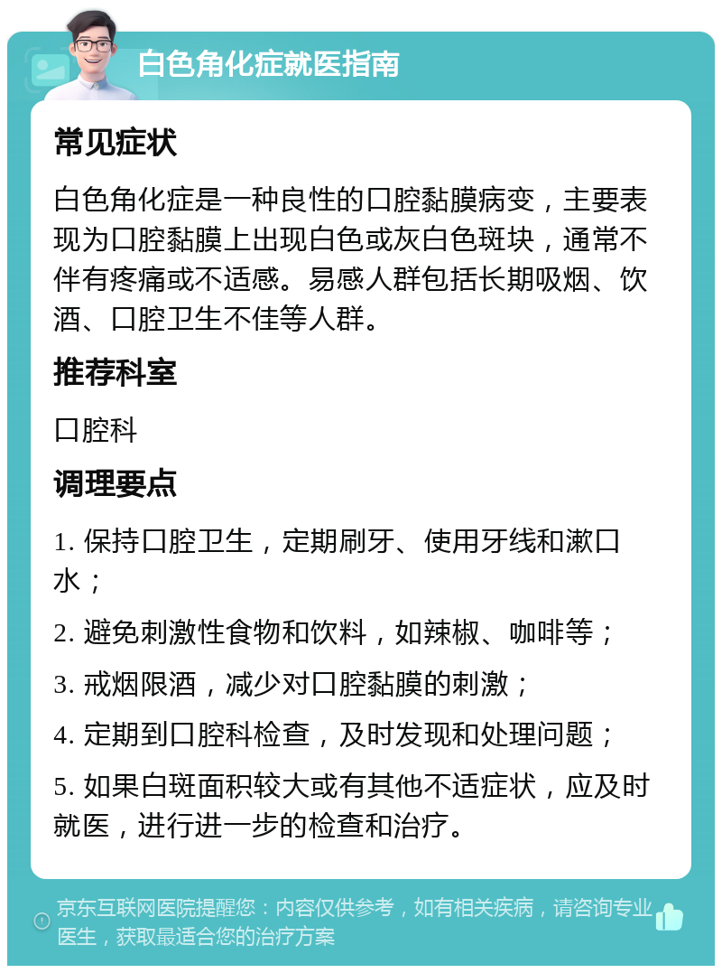 白色角化症就医指南 常见症状 白色角化症是一种良性的口腔黏膜病变，主要表现为口腔黏膜上出现白色或灰白色斑块，通常不伴有疼痛或不适感。易感人群包括长期吸烟、饮酒、口腔卫生不佳等人群。 推荐科室 口腔科 调理要点 1. 保持口腔卫生，定期刷牙、使用牙线和漱口水； 2. 避免刺激性食物和饮料，如辣椒、咖啡等； 3. 戒烟限酒，减少对口腔黏膜的刺激； 4. 定期到口腔科检查，及时发现和处理问题； 5. 如果白斑面积较大或有其他不适症状，应及时就医，进行进一步的检查和治疗。