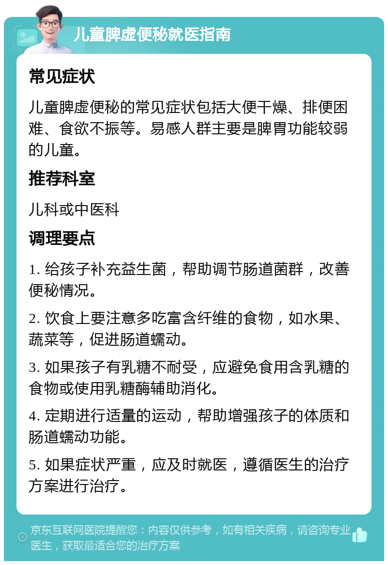 儿童脾虚便秘就医指南 常见症状 儿童脾虚便秘的常见症状包括大便干燥、排便困难、食欲不振等。易感人群主要是脾胃功能较弱的儿童。 推荐科室 儿科或中医科 调理要点 1. 给孩子补充益生菌，帮助调节肠道菌群，改善便秘情况。 2. 饮食上要注意多吃富含纤维的食物，如水果、蔬菜等，促进肠道蠕动。 3. 如果孩子有乳糖不耐受，应避免食用含乳糖的食物或使用乳糖酶辅助消化。 4. 定期进行适量的运动，帮助增强孩子的体质和肠道蠕动功能。 5. 如果症状严重，应及时就医，遵循医生的治疗方案进行治疗。