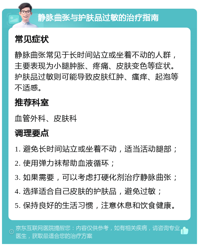 静脉曲张与护肤品过敏的治疗指南 常见症状 静脉曲张常见于长时间站立或坐着不动的人群，主要表现为小腿肿胀、疼痛、皮肤变色等症状。护肤品过敏则可能导致皮肤红肿、瘙痒、起泡等不适感。 推荐科室 血管外科、皮肤科 调理要点 1. 避免长时间站立或坐着不动，适当活动腿部； 2. 使用弹力袜帮助血液循环； 3. 如果需要，可以考虑打硬化剂治疗静脉曲张； 4. 选择适合自己皮肤的护肤品，避免过敏； 5. 保持良好的生活习惯，注意休息和饮食健康。