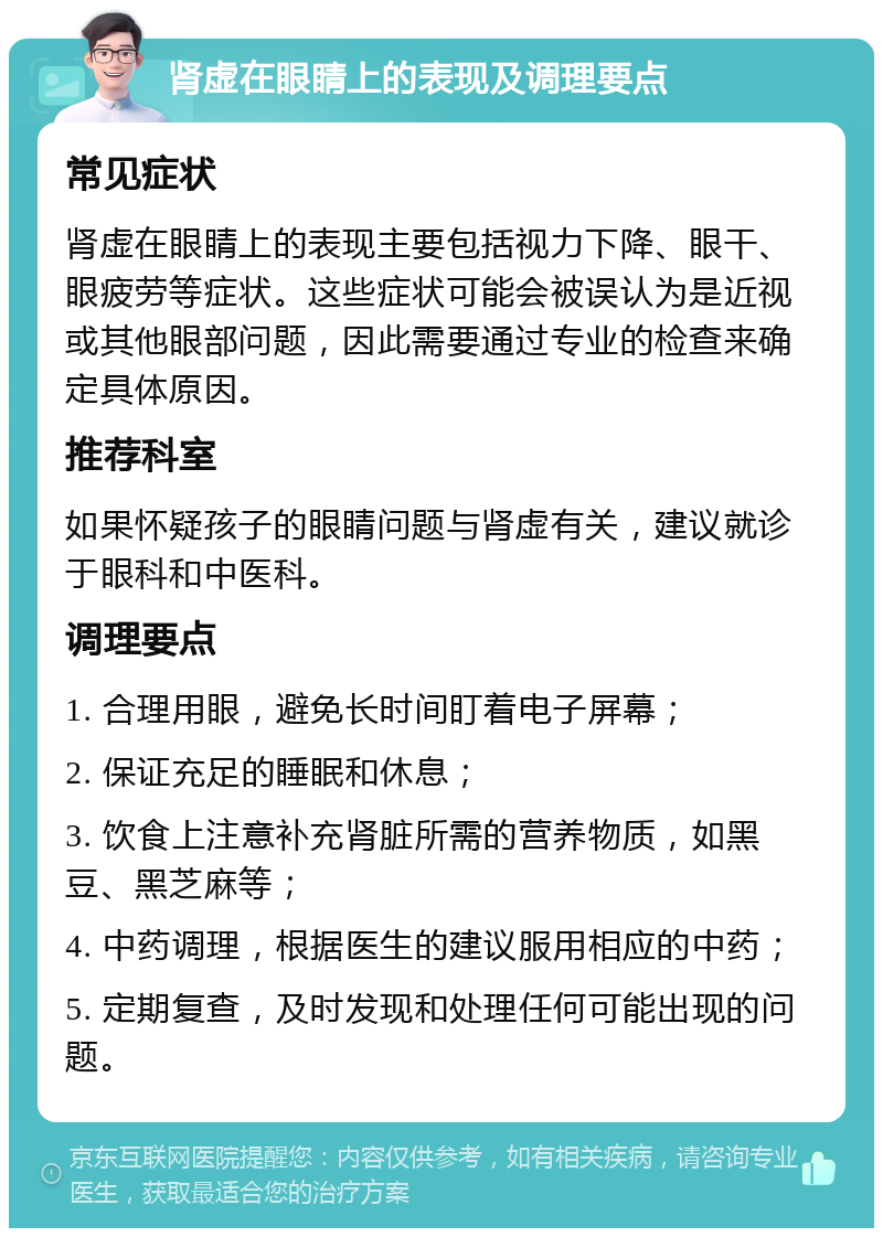 肾虚在眼睛上的表现及调理要点 常见症状 肾虚在眼睛上的表现主要包括视力下降、眼干、眼疲劳等症状。这些症状可能会被误认为是近视或其他眼部问题，因此需要通过专业的检查来确定具体原因。 推荐科室 如果怀疑孩子的眼睛问题与肾虚有关，建议就诊于眼科和中医科。 调理要点 1. 合理用眼，避免长时间盯着电子屏幕； 2. 保证充足的睡眠和休息； 3. 饮食上注意补充肾脏所需的营养物质，如黑豆、黑芝麻等； 4. 中药调理，根据医生的建议服用相应的中药； 5. 定期复查，及时发现和处理任何可能出现的问题。