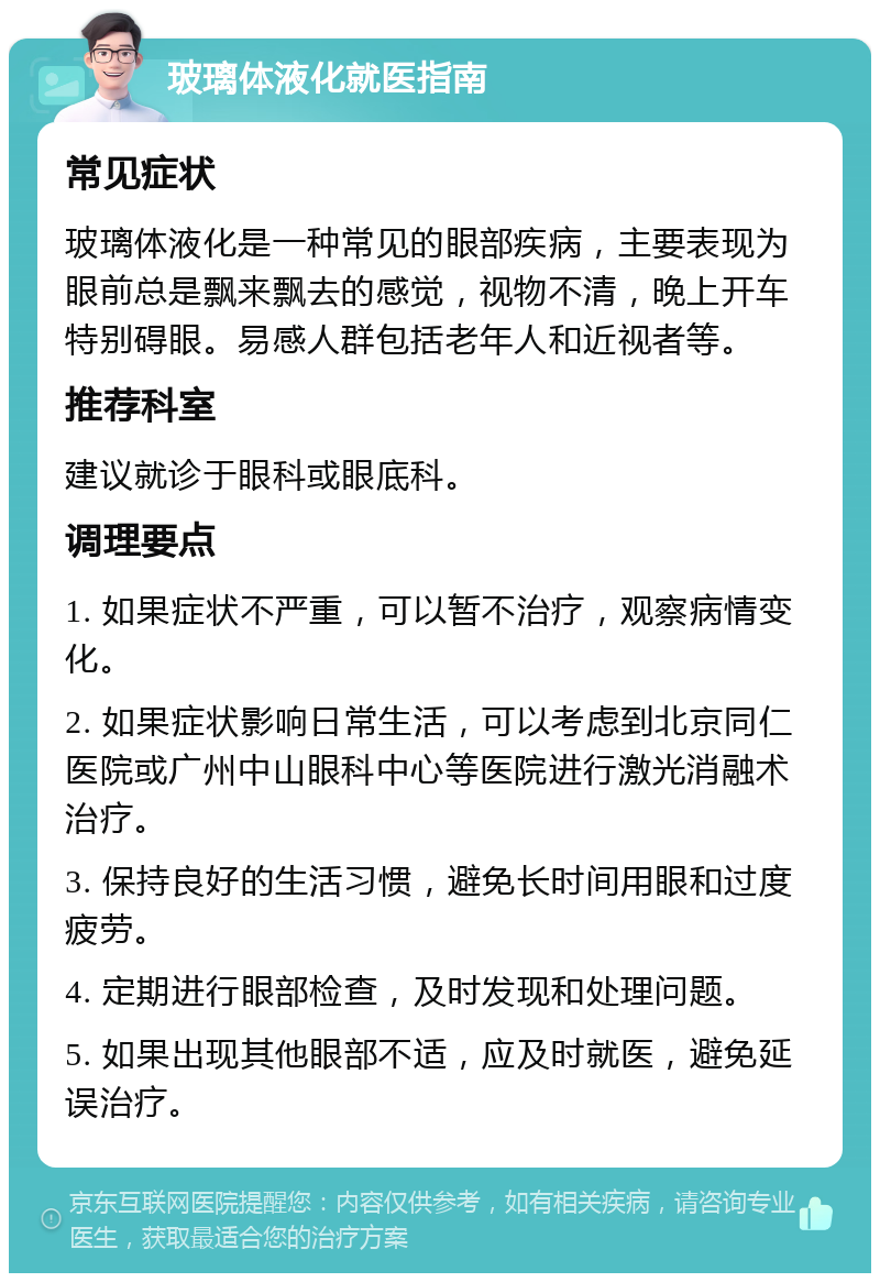 玻璃体液化就医指南 常见症状 玻璃体液化是一种常见的眼部疾病，主要表现为眼前总是飘来飘去的感觉，视物不清，晚上开车特别碍眼。易感人群包括老年人和近视者等。 推荐科室 建议就诊于眼科或眼底科。 调理要点 1. 如果症状不严重，可以暂不治疗，观察病情变化。 2. 如果症状影响日常生活，可以考虑到北京同仁医院或广州中山眼科中心等医院进行激光消融术治疗。 3. 保持良好的生活习惯，避免长时间用眼和过度疲劳。 4. 定期进行眼部检查，及时发现和处理问题。 5. 如果出现其他眼部不适，应及时就医，避免延误治疗。