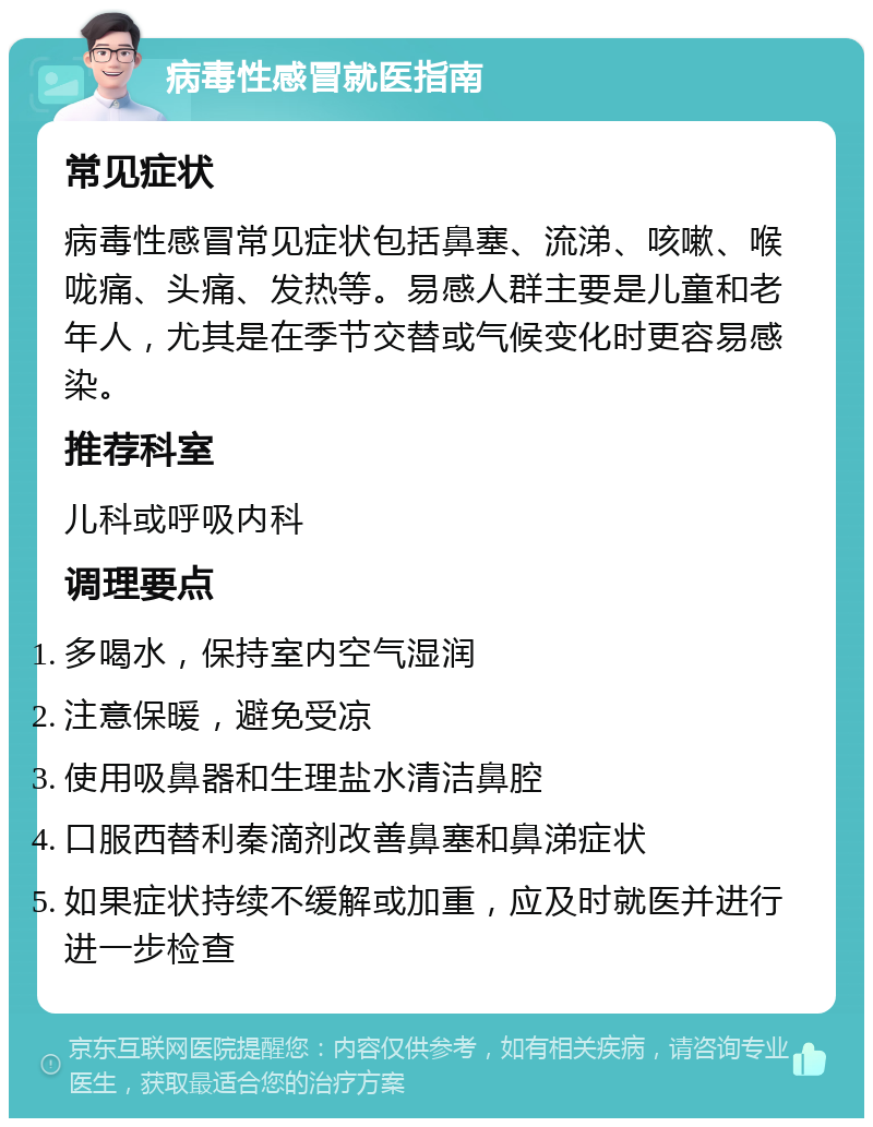 病毒性感冒就医指南 常见症状 病毒性感冒常见症状包括鼻塞、流涕、咳嗽、喉咙痛、头痛、发热等。易感人群主要是儿童和老年人，尤其是在季节交替或气候变化时更容易感染。 推荐科室 儿科或呼吸内科 调理要点 多喝水，保持室内空气湿润 注意保暖，避免受凉 使用吸鼻器和生理盐水清洁鼻腔 口服西替利秦滴剂改善鼻塞和鼻涕症状 如果症状持续不缓解或加重，应及时就医并进行进一步检查