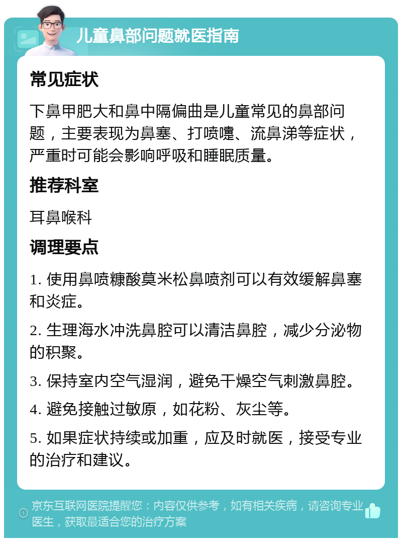 儿童鼻部问题就医指南 常见症状 下鼻甲肥大和鼻中隔偏曲是儿童常见的鼻部问题，主要表现为鼻塞、打喷嚏、流鼻涕等症状，严重时可能会影响呼吸和睡眠质量。 推荐科室 耳鼻喉科 调理要点 1. 使用鼻喷糠酸莫米松鼻喷剂可以有效缓解鼻塞和炎症。 2. 生理海水冲洗鼻腔可以清洁鼻腔，减少分泌物的积聚。 3. 保持室内空气湿润，避免干燥空气刺激鼻腔。 4. 避免接触过敏原，如花粉、灰尘等。 5. 如果症状持续或加重，应及时就医，接受专业的治疗和建议。