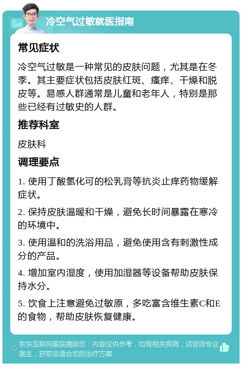 冷空气过敏就医指南 常见症状 冷空气过敏是一种常见的皮肤问题，尤其是在冬季。其主要症状包括皮肤红斑、瘙痒、干燥和脱皮等。易感人群通常是儿童和老年人，特别是那些已经有过敏史的人群。 推荐科室 皮肤科 调理要点 1. 使用丁酸氢化可的松乳膏等抗炎止痒药物缓解症状。 2. 保持皮肤温暖和干燥，避免长时间暴露在寒冷的环境中。 3. 使用温和的洗浴用品，避免使用含有刺激性成分的产品。 4. 增加室内湿度，使用加湿器等设备帮助皮肤保持水分。 5. 饮食上注意避免过敏原，多吃富含维生素C和E的食物，帮助皮肤恢复健康。