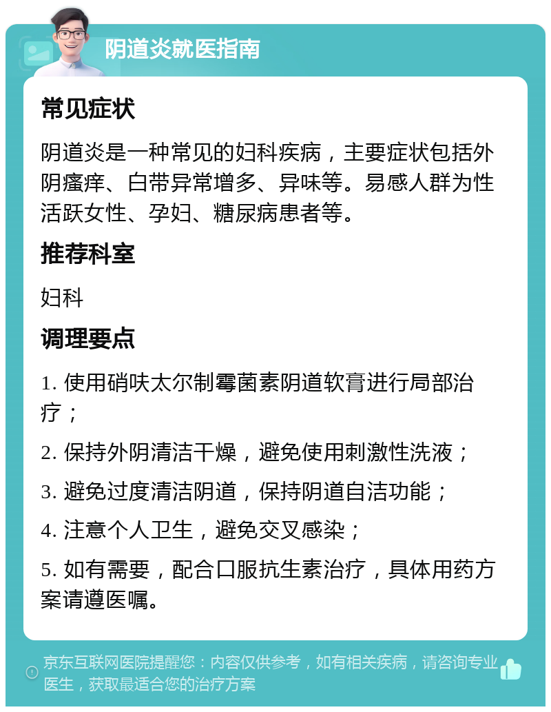 阴道炎就医指南 常见症状 阴道炎是一种常见的妇科疾病，主要症状包括外阴瘙痒、白带异常增多、异味等。易感人群为性活跃女性、孕妇、糖尿病患者等。 推荐科室 妇科 调理要点 1. 使用硝呋太尔制霉菌素阴道软膏进行局部治疗； 2. 保持外阴清洁干燥，避免使用刺激性洗液； 3. 避免过度清洁阴道，保持阴道自洁功能； 4. 注意个人卫生，避免交叉感染； 5. 如有需要，配合口服抗生素治疗，具体用药方案请遵医嘱。