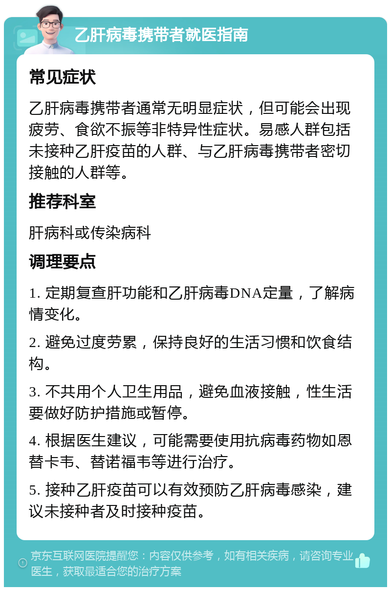 乙肝病毒携带者就医指南 常见症状 乙肝病毒携带者通常无明显症状，但可能会出现疲劳、食欲不振等非特异性症状。易感人群包括未接种乙肝疫苗的人群、与乙肝病毒携带者密切接触的人群等。 推荐科室 肝病科或传染病科 调理要点 1. 定期复查肝功能和乙肝病毒DNA定量，了解病情变化。 2. 避免过度劳累，保持良好的生活习惯和饮食结构。 3. 不共用个人卫生用品，避免血液接触，性生活要做好防护措施或暂停。 4. 根据医生建议，可能需要使用抗病毒药物如恩替卡韦、替诺福韦等进行治疗。 5. 接种乙肝疫苗可以有效预防乙肝病毒感染，建议未接种者及时接种疫苗。