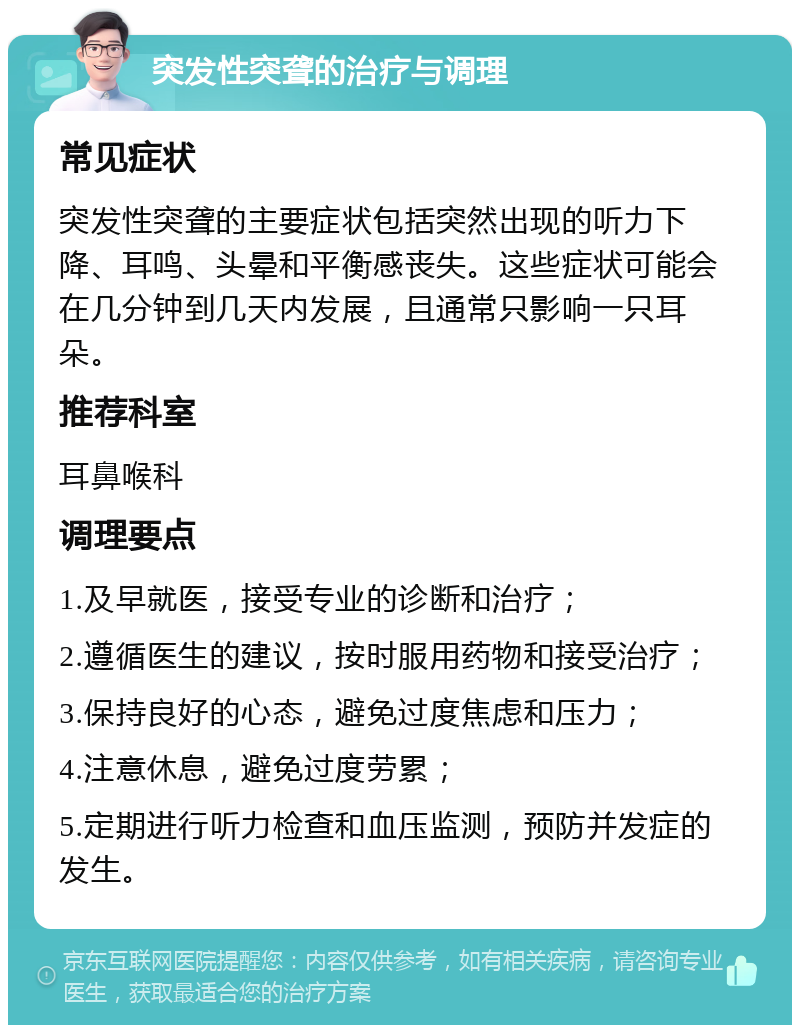 突发性突聋的治疗与调理 常见症状 突发性突聋的主要症状包括突然出现的听力下降、耳鸣、头晕和平衡感丧失。这些症状可能会在几分钟到几天内发展，且通常只影响一只耳朵。 推荐科室 耳鼻喉科 调理要点 1.及早就医，接受专业的诊断和治疗； 2.遵循医生的建议，按时服用药物和接受治疗； 3.保持良好的心态，避免过度焦虑和压力； 4.注意休息，避免过度劳累； 5.定期进行听力检查和血压监测，预防并发症的发生。