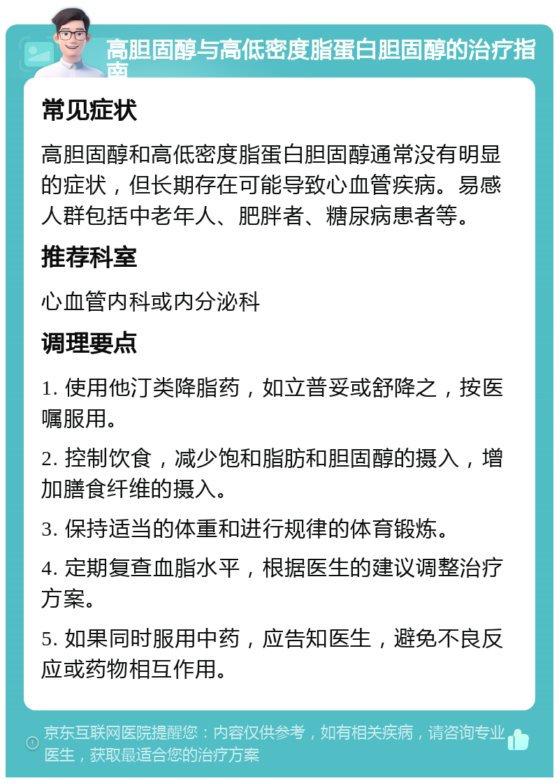 高胆固醇与高低密度脂蛋白胆固醇的治疗指南 常见症状 高胆固醇和高低密度脂蛋白胆固醇通常没有明显的症状，但长期存在可能导致心血管疾病。易感人群包括中老年人、肥胖者、糖尿病患者等。 推荐科室 心血管内科或内分泌科 调理要点 1. 使用他汀类降脂药，如立普妥或舒降之，按医嘱服用。 2. 控制饮食，减少饱和脂肪和胆固醇的摄入，增加膳食纤维的摄入。 3. 保持适当的体重和进行规律的体育锻炼。 4. 定期复查血脂水平，根据医生的建议调整治疗方案。 5. 如果同时服用中药，应告知医生，避免不良反应或药物相互作用。