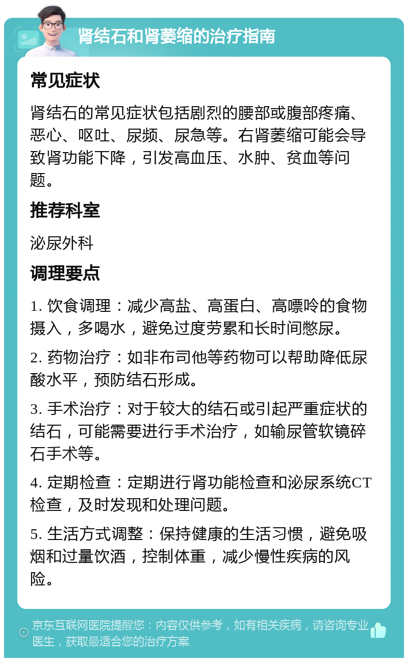 肾结石和肾萎缩的治疗指南 常见症状 肾结石的常见症状包括剧烈的腰部或腹部疼痛、恶心、呕吐、尿频、尿急等。右肾萎缩可能会导致肾功能下降，引发高血压、水肿、贫血等问题。 推荐科室 泌尿外科 调理要点 1. 饮食调理：减少高盐、高蛋白、高嘌呤的食物摄入，多喝水，避免过度劳累和长时间憋尿。 2. 药物治疗：如非布司他等药物可以帮助降低尿酸水平，预防结石形成。 3. 手术治疗：对于较大的结石或引起严重症状的结石，可能需要进行手术治疗，如输尿管软镜碎石手术等。 4. 定期检查：定期进行肾功能检查和泌尿系统CT检查，及时发现和处理问题。 5. 生活方式调整：保持健康的生活习惯，避免吸烟和过量饮酒，控制体重，减少慢性疾病的风险。