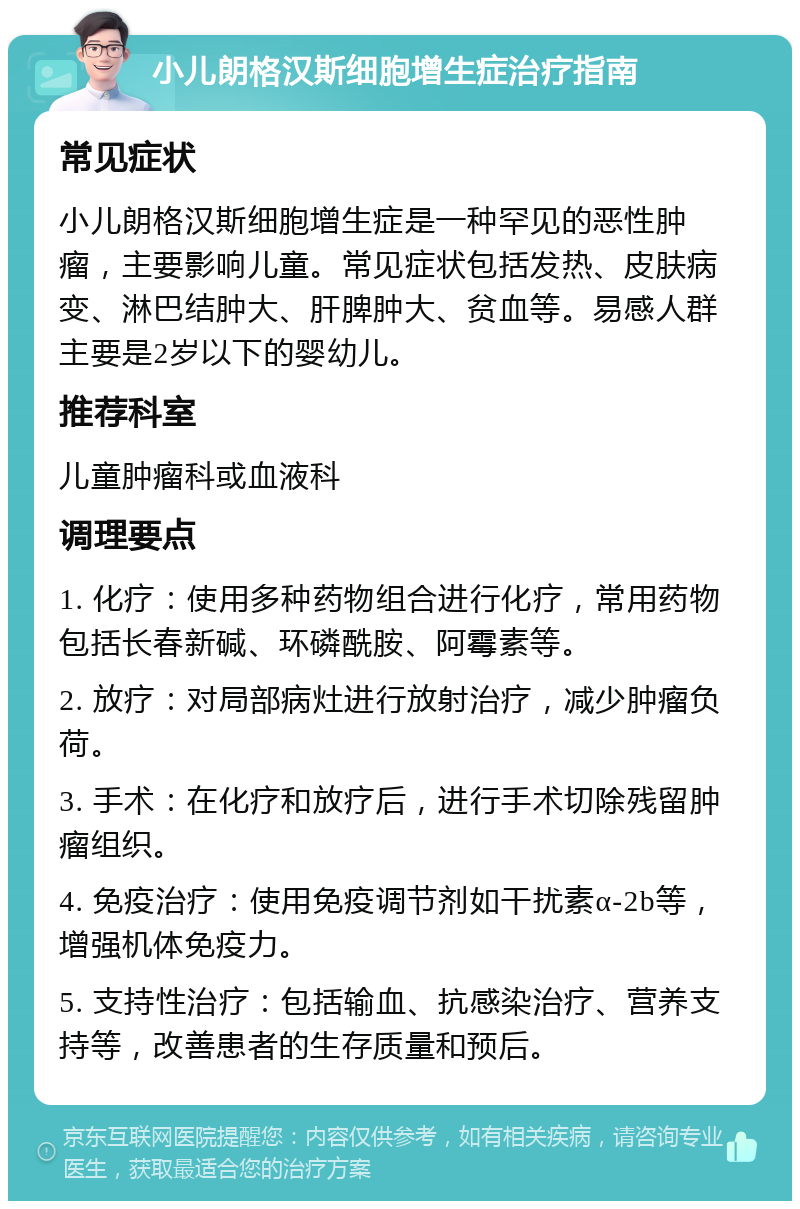 小儿朗格汉斯细胞增生症治疗指南 常见症状 小儿朗格汉斯细胞增生症是一种罕见的恶性肿瘤，主要影响儿童。常见症状包括发热、皮肤病变、淋巴结肿大、肝脾肿大、贫血等。易感人群主要是2岁以下的婴幼儿。 推荐科室 儿童肿瘤科或血液科 调理要点 1. 化疗：使用多种药物组合进行化疗，常用药物包括长春新碱、环磷酰胺、阿霉素等。 2. 放疗：对局部病灶进行放射治疗，减少肿瘤负荷。 3. 手术：在化疗和放疗后，进行手术切除残留肿瘤组织。 4. 免疫治疗：使用免疫调节剂如干扰素α-2b等，增强机体免疫力。 5. 支持性治疗：包括输血、抗感染治疗、营养支持等，改善患者的生存质量和预后。