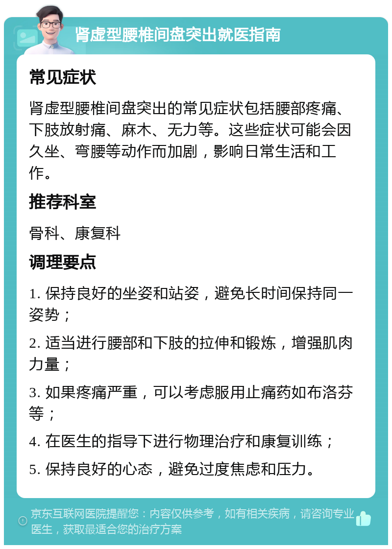 肾虚型腰椎间盘突出就医指南 常见症状 肾虚型腰椎间盘突出的常见症状包括腰部疼痛、下肢放射痛、麻木、无力等。这些症状可能会因久坐、弯腰等动作而加剧，影响日常生活和工作。 推荐科室 骨科、康复科 调理要点 1. 保持良好的坐姿和站姿，避免长时间保持同一姿势； 2. 适当进行腰部和下肢的拉伸和锻炼，增强肌肉力量； 3. 如果疼痛严重，可以考虑服用止痛药如布洛芬等； 4. 在医生的指导下进行物理治疗和康复训练； 5. 保持良好的心态，避免过度焦虑和压力。