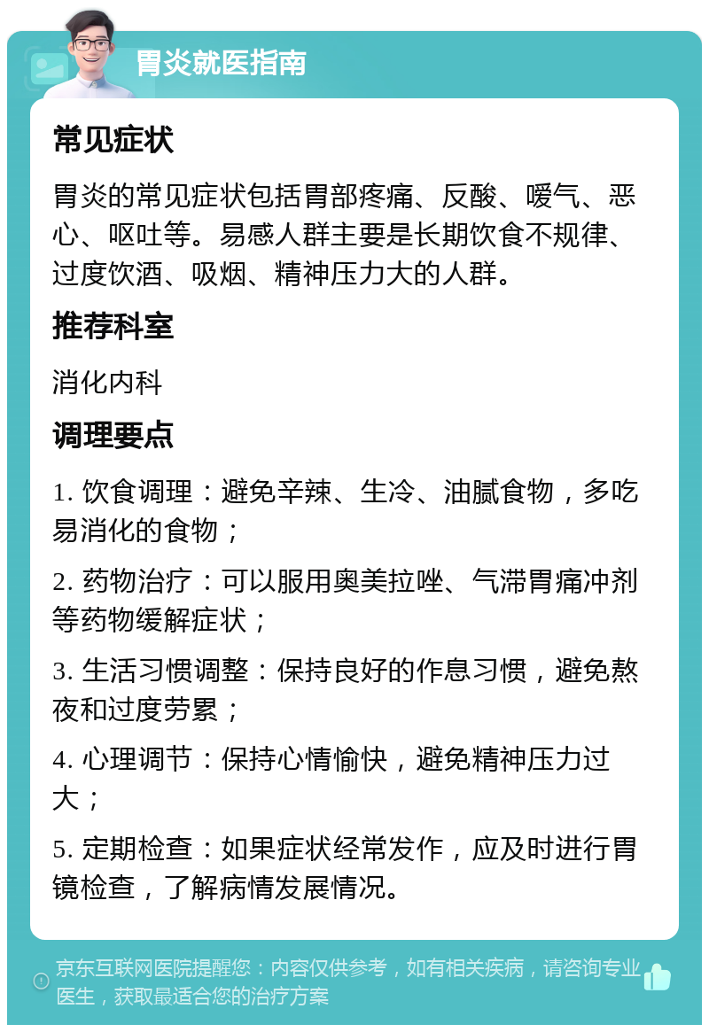 胃炎就医指南 常见症状 胃炎的常见症状包括胃部疼痛、反酸、嗳气、恶心、呕吐等。易感人群主要是长期饮食不规律、过度饮酒、吸烟、精神压力大的人群。 推荐科室 消化内科 调理要点 1. 饮食调理：避免辛辣、生冷、油腻食物，多吃易消化的食物； 2. 药物治疗：可以服用奥美拉唑、气滞胃痛冲剂等药物缓解症状； 3. 生活习惯调整：保持良好的作息习惯，避免熬夜和过度劳累； 4. 心理调节：保持心情愉快，避免精神压力过大； 5. 定期检查：如果症状经常发作，应及时进行胃镜检查，了解病情发展情况。