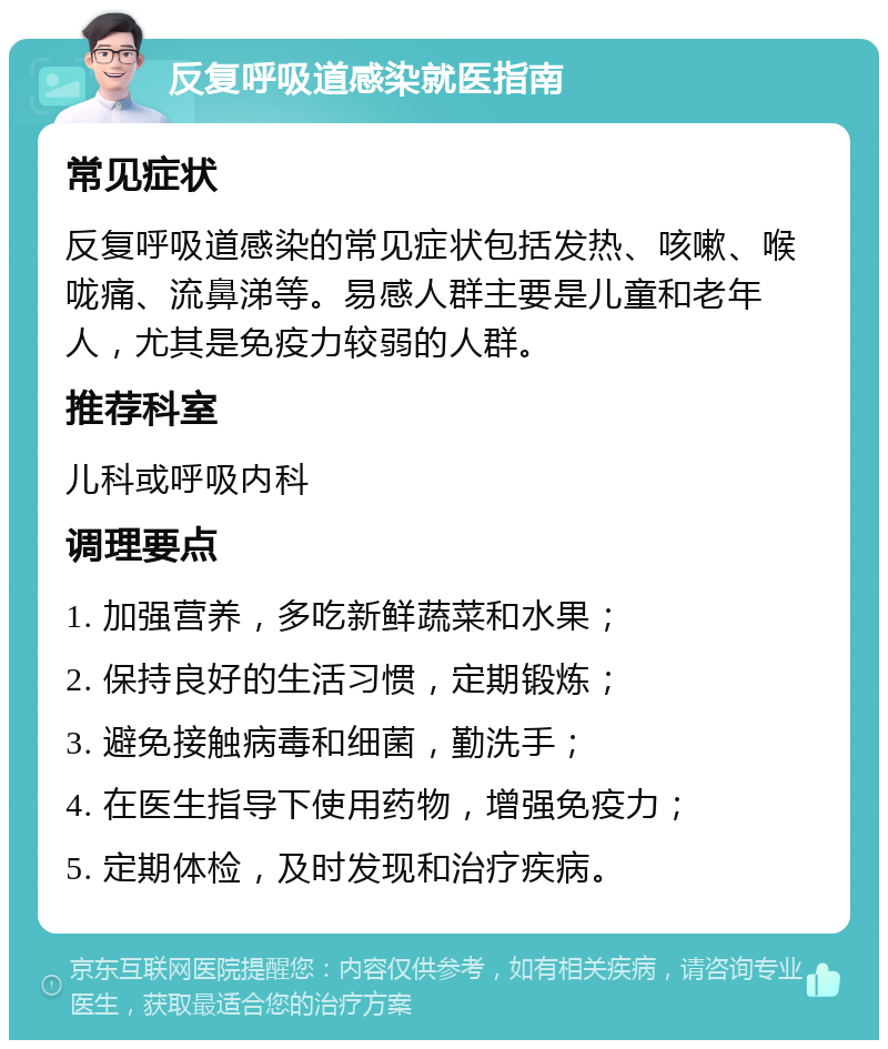 反复呼吸道感染就医指南 常见症状 反复呼吸道感染的常见症状包括发热、咳嗽、喉咙痛、流鼻涕等。易感人群主要是儿童和老年人，尤其是免疫力较弱的人群。 推荐科室 儿科或呼吸内科 调理要点 1. 加强营养，多吃新鲜蔬菜和水果； 2. 保持良好的生活习惯，定期锻炼； 3. 避免接触病毒和细菌，勤洗手； 4. 在医生指导下使用药物，增强免疫力； 5. 定期体检，及时发现和治疗疾病。