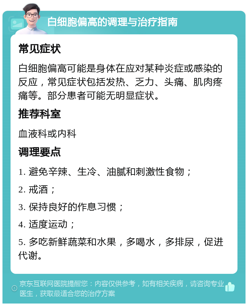 白细胞偏高的调理与治疗指南 常见症状 白细胞偏高可能是身体在应对某种炎症或感染的反应，常见症状包括发热、乏力、头痛、肌肉疼痛等。部分患者可能无明显症状。 推荐科室 血液科或内科 调理要点 1. 避免辛辣、生冷、油腻和刺激性食物； 2. 戒酒； 3. 保持良好的作息习惯； 4. 适度运动； 5. 多吃新鲜蔬菜和水果，多喝水，多排尿，促进代谢。