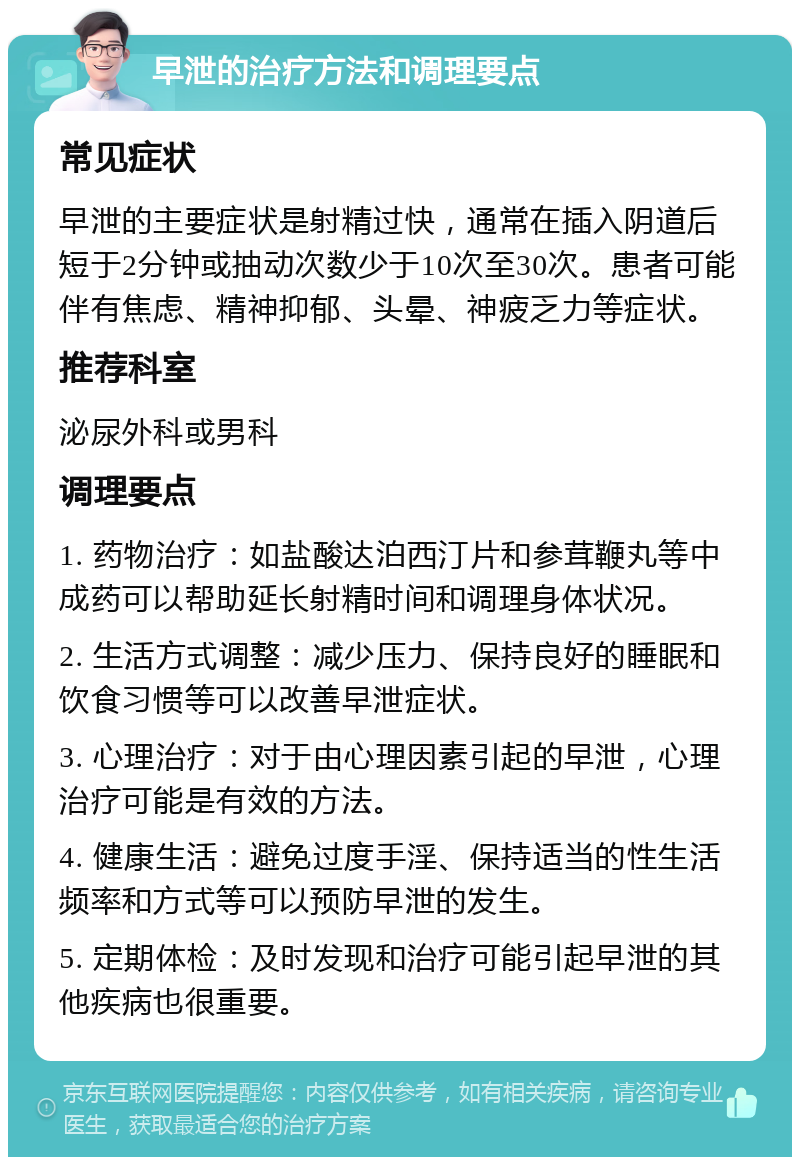 早泄的治疗方法和调理要点 常见症状 早泄的主要症状是射精过快，通常在插入阴道后短于2分钟或抽动次数少于10次至30次。患者可能伴有焦虑、精神抑郁、头晕、神疲乏力等症状。 推荐科室 泌尿外科或男科 调理要点 1. 药物治疗：如盐酸达泊西汀片和参茸鞭丸等中成药可以帮助延长射精时间和调理身体状况。 2. 生活方式调整：减少压力、保持良好的睡眠和饮食习惯等可以改善早泄症状。 3. 心理治疗：对于由心理因素引起的早泄，心理治疗可能是有效的方法。 4. 健康生活：避免过度手淫、保持适当的性生活频率和方式等可以预防早泄的发生。 5. 定期体检：及时发现和治疗可能引起早泄的其他疾病也很重要。