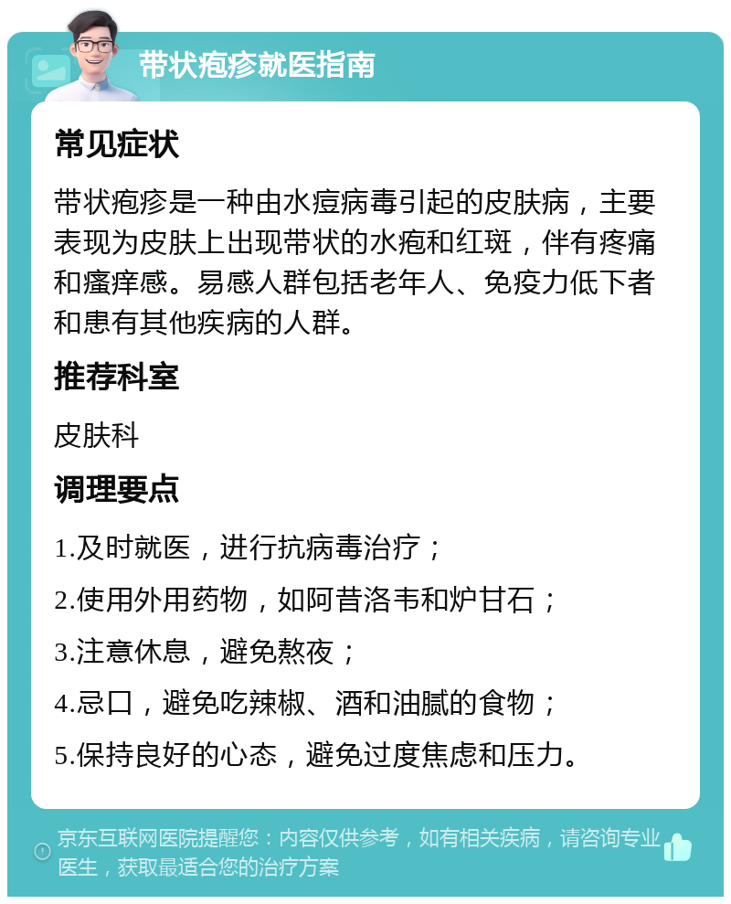 带状疱疹就医指南 常见症状 带状疱疹是一种由水痘病毒引起的皮肤病，主要表现为皮肤上出现带状的水疱和红斑，伴有疼痛和瘙痒感。易感人群包括老年人、免疫力低下者和患有其他疾病的人群。 推荐科室 皮肤科 调理要点 1.及时就医，进行抗病毒治疗； 2.使用外用药物，如阿昔洛韦和炉甘石； 3.注意休息，避免熬夜； 4.忌口，避免吃辣椒、酒和油腻的食物； 5.保持良好的心态，避免过度焦虑和压力。