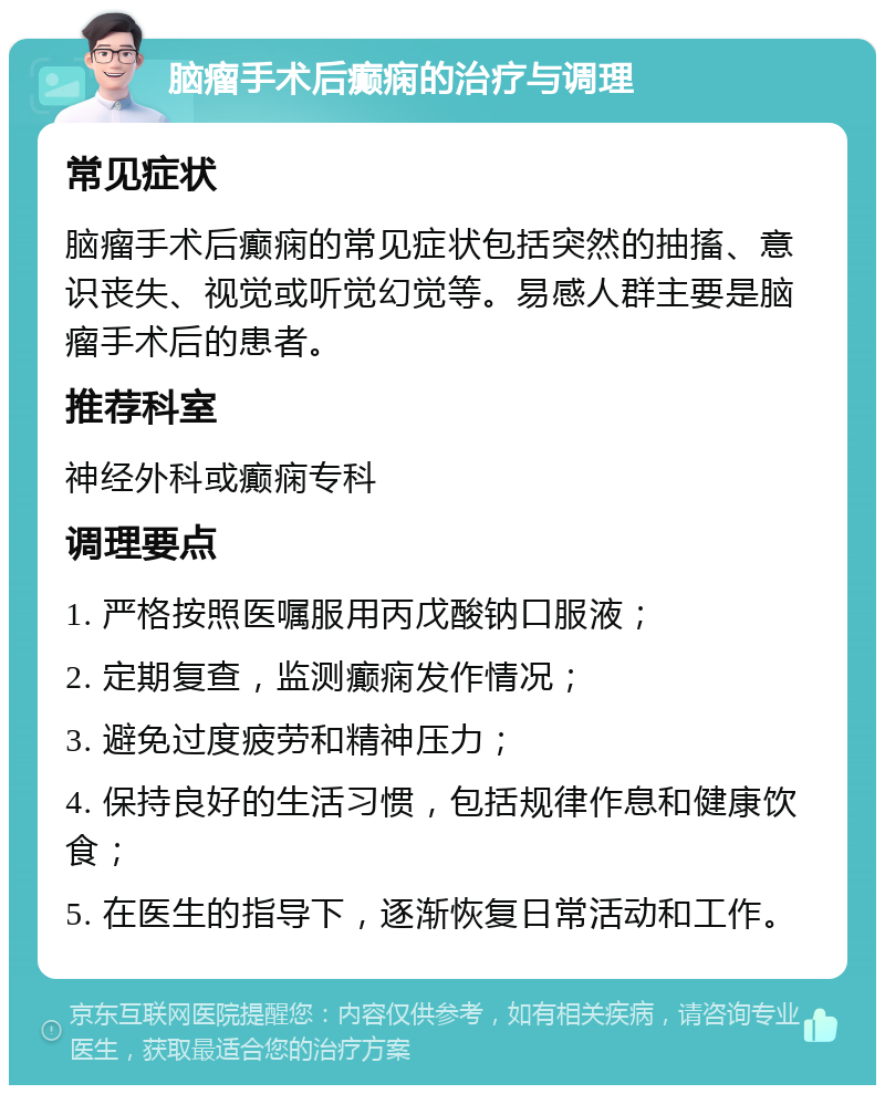 脑瘤手术后癫痫的治疗与调理 常见症状 脑瘤手术后癫痫的常见症状包括突然的抽搐、意识丧失、视觉或听觉幻觉等。易感人群主要是脑瘤手术后的患者。 推荐科室 神经外科或癫痫专科 调理要点 1. 严格按照医嘱服用丙戊酸钠口服液； 2. 定期复查，监测癫痫发作情况； 3. 避免过度疲劳和精神压力； 4. 保持良好的生活习惯，包括规律作息和健康饮食； 5. 在医生的指导下，逐渐恢复日常活动和工作。