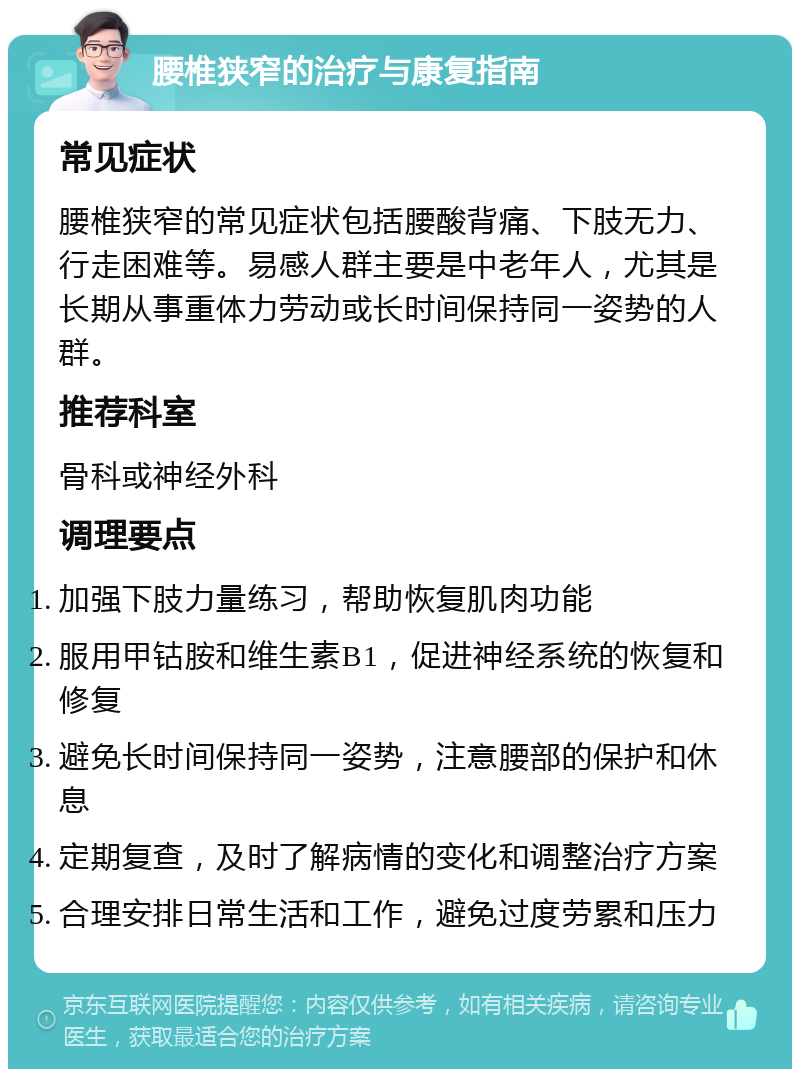 腰椎狭窄的治疗与康复指南 常见症状 腰椎狭窄的常见症状包括腰酸背痛、下肢无力、行走困难等。易感人群主要是中老年人，尤其是长期从事重体力劳动或长时间保持同一姿势的人群。 推荐科室 骨科或神经外科 调理要点 加强下肢力量练习，帮助恢复肌肉功能 服用甲钴胺和维生素B1，促进神经系统的恢复和修复 避免长时间保持同一姿势，注意腰部的保护和休息 定期复查，及时了解病情的变化和调整治疗方案 合理安排日常生活和工作，避免过度劳累和压力