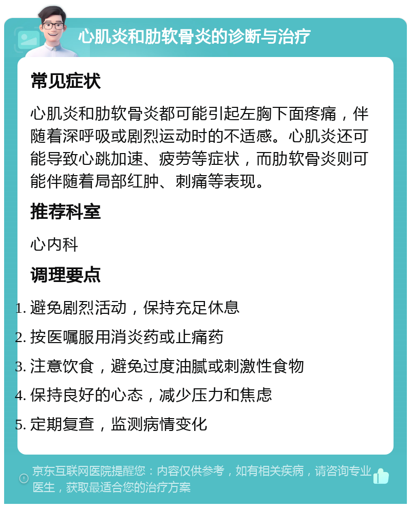 心肌炎和肋软骨炎的诊断与治疗 常见症状 心肌炎和肋软骨炎都可能引起左胸下面疼痛，伴随着深呼吸或剧烈运动时的不适感。心肌炎还可能导致心跳加速、疲劳等症状，而肋软骨炎则可能伴随着局部红肿、刺痛等表现。 推荐科室 心内科 调理要点 避免剧烈活动，保持充足休息 按医嘱服用消炎药或止痛药 注意饮食，避免过度油腻或刺激性食物 保持良好的心态，减少压力和焦虑 定期复查，监测病情变化