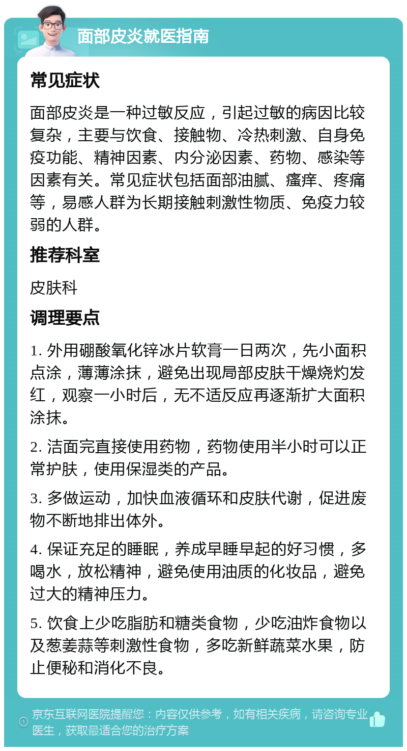 面部皮炎就医指南 常见症状 面部皮炎是一种过敏反应，引起过敏的病因比较复杂，主要与饮食、接触物、冷热刺激、自身免疫功能、精神因素、内分泌因素、药物、感染等因素有关。常见症状包括面部油腻、瘙痒、疼痛等，易感人群为长期接触刺激性物质、免疫力较弱的人群。 推荐科室 皮肤科 调理要点 1. 外用硼酸氧化锌冰片软膏一日两次，先小面积点涂，薄薄涂抹，避免出现局部皮肤干燥烧灼发红，观察一小时后，无不适反应再逐渐扩大面积涂抹。 2. 洁面完直接使用药物，药物使用半小时可以正常护肤，使用保湿类的产品。 3. 多做运动，加快血液循环和皮肤代谢，促进废物不断地排出体外。 4. 保证充足的睡眠，养成早睡早起的好习惯，多喝水，放松精神，避免使用油质的化妆品，避免过大的精神压力。 5. 饮食上少吃脂肪和糖类食物，少吃油炸食物以及葱姜蒜等刺激性食物，多吃新鲜蔬菜水果，防止便秘和消化不良。