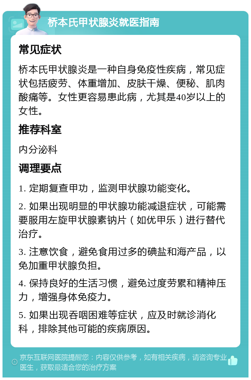 桥本氏甲状腺炎就医指南 常见症状 桥本氏甲状腺炎是一种自身免疫性疾病，常见症状包括疲劳、体重增加、皮肤干燥、便秘、肌肉酸痛等。女性更容易患此病，尤其是40岁以上的女性。 推荐科室 内分泌科 调理要点 1. 定期复查甲功，监测甲状腺功能变化。 2. 如果出现明显的甲状腺功能减退症状，可能需要服用左旋甲状腺素钠片（如优甲乐）进行替代治疗。 3. 注意饮食，避免食用过多的碘盐和海产品，以免加重甲状腺负担。 4. 保持良好的生活习惯，避免过度劳累和精神压力，增强身体免疫力。 5. 如果出现吞咽困难等症状，应及时就诊消化科，排除其他可能的疾病原因。