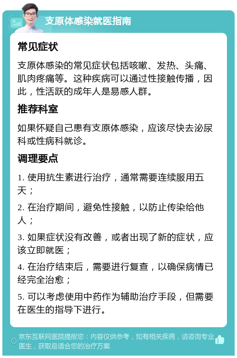 支原体感染就医指南 常见症状 支原体感染的常见症状包括咳嗽、发热、头痛、肌肉疼痛等。这种疾病可以通过性接触传播，因此，性活跃的成年人是易感人群。 推荐科室 如果怀疑自己患有支原体感染，应该尽快去泌尿科或性病科就诊。 调理要点 1. 使用抗生素进行治疗，通常需要连续服用五天； 2. 在治疗期间，避免性接触，以防止传染给他人； 3. 如果症状没有改善，或者出现了新的症状，应该立即就医； 4. 在治疗结束后，需要进行复查，以确保病情已经完全治愈； 5. 可以考虑使用中药作为辅助治疗手段，但需要在医生的指导下进行。