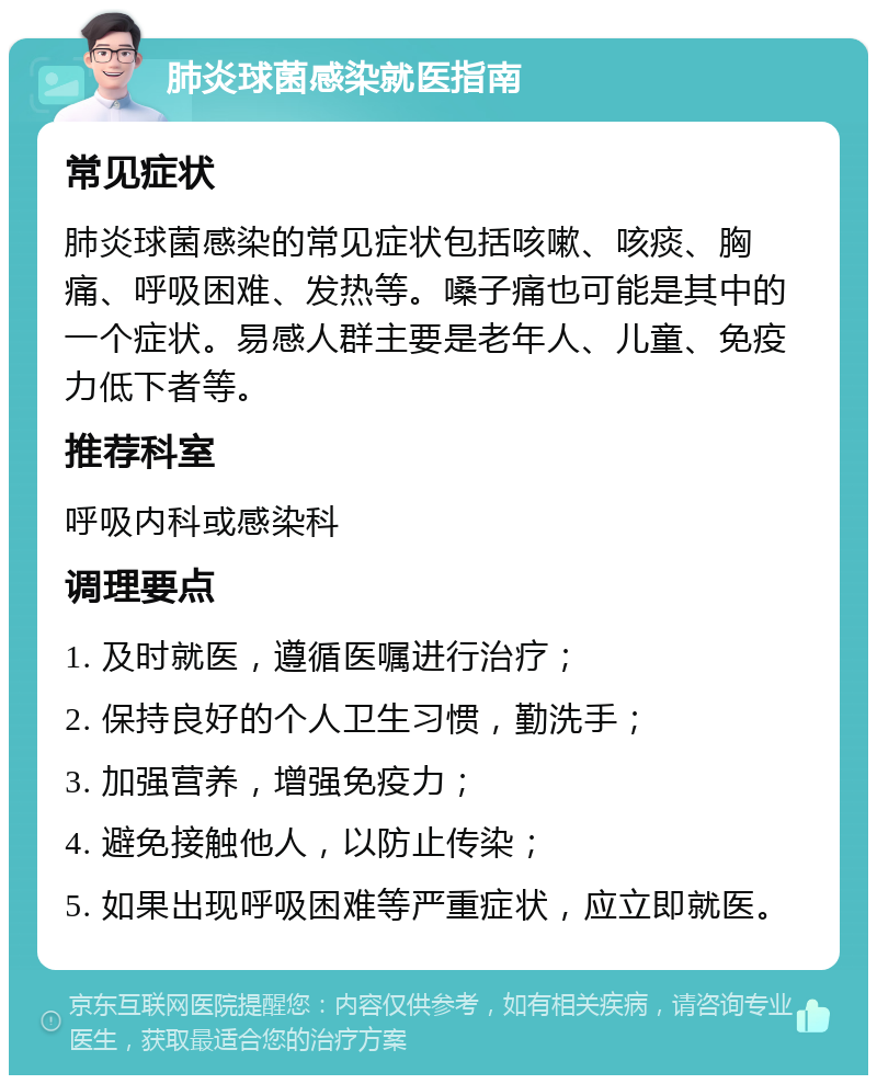 肺炎球菌感染就医指南 常见症状 肺炎球菌感染的常见症状包括咳嗽、咳痰、胸痛、呼吸困难、发热等。嗓子痛也可能是其中的一个症状。易感人群主要是老年人、儿童、免疫力低下者等。 推荐科室 呼吸内科或感染科 调理要点 1. 及时就医，遵循医嘱进行治疗； 2. 保持良好的个人卫生习惯，勤洗手； 3. 加强营养，增强免疫力； 4. 避免接触他人，以防止传染； 5. 如果出现呼吸困难等严重症状，应立即就医。