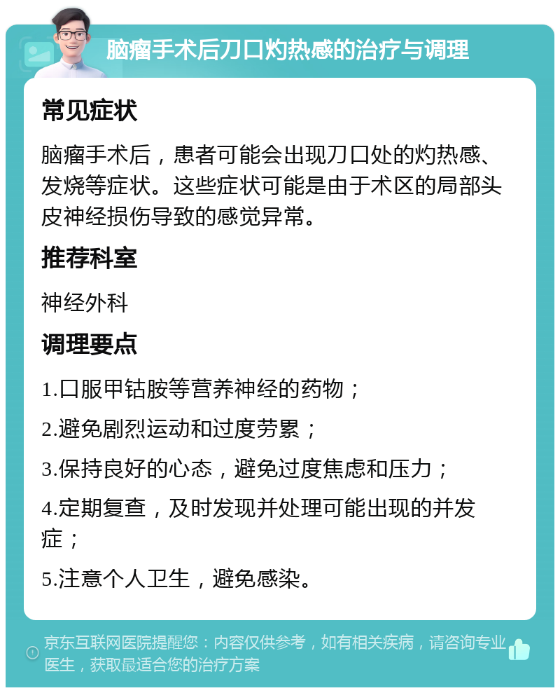 脑瘤手术后刀口灼热感的治疗与调理 常见症状 脑瘤手术后，患者可能会出现刀口处的灼热感、发烧等症状。这些症状可能是由于术区的局部头皮神经损伤导致的感觉异常。 推荐科室 神经外科 调理要点 1.口服甲钴胺等营养神经的药物； 2.避免剧烈运动和过度劳累； 3.保持良好的心态，避免过度焦虑和压力； 4.定期复查，及时发现并处理可能出现的并发症； 5.注意个人卫生，避免感染。