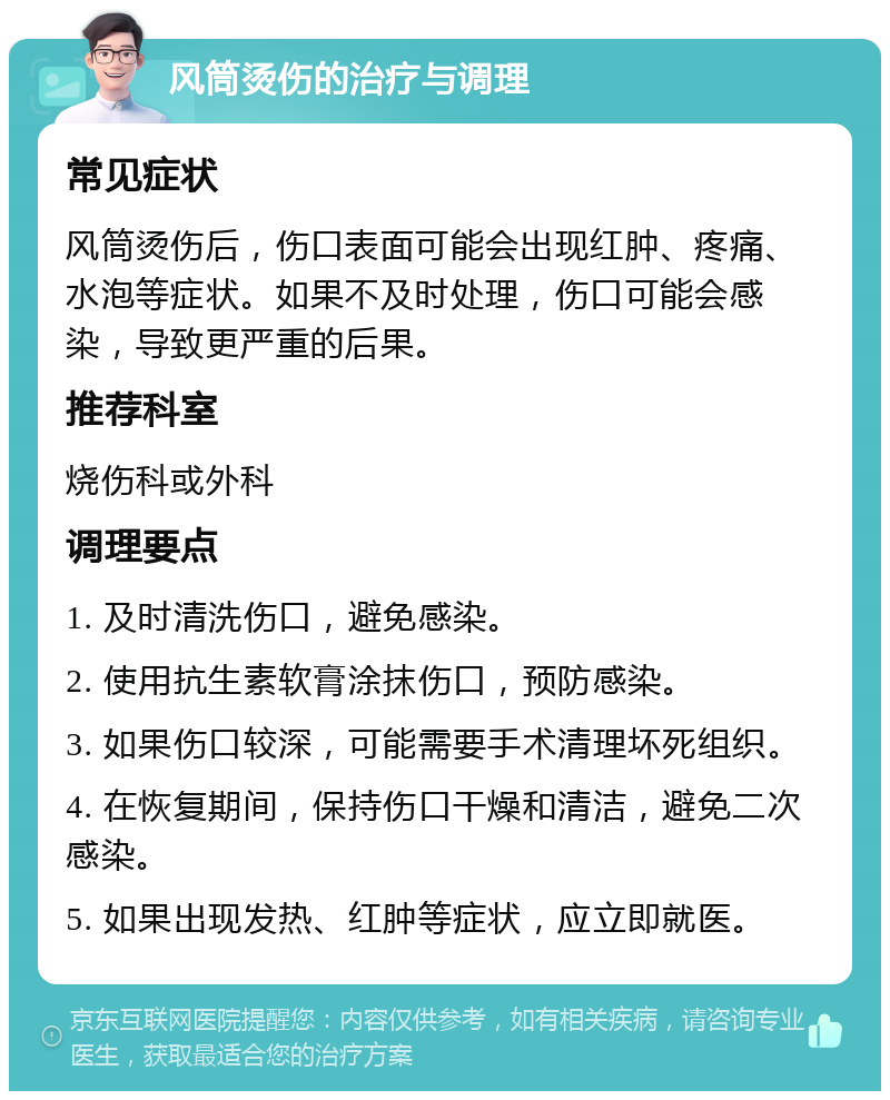 风筒烫伤的治疗与调理 常见症状 风筒烫伤后，伤口表面可能会出现红肿、疼痛、水泡等症状。如果不及时处理，伤口可能会感染，导致更严重的后果。 推荐科室 烧伤科或外科 调理要点 1. 及时清洗伤口，避免感染。 2. 使用抗生素软膏涂抹伤口，预防感染。 3. 如果伤口较深，可能需要手术清理坏死组织。 4. 在恢复期间，保持伤口干燥和清洁，避免二次感染。 5. 如果出现发热、红肿等症状，应立即就医。