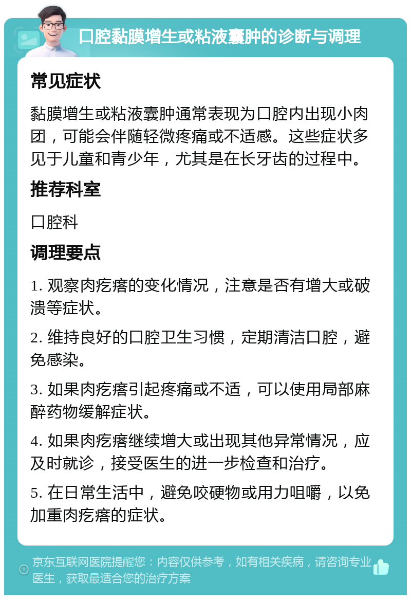 口腔黏膜增生或粘液囊肿的诊断与调理 常见症状 黏膜增生或粘液囊肿通常表现为口腔内出现小肉团，可能会伴随轻微疼痛或不适感。这些症状多见于儿童和青少年，尤其是在长牙齿的过程中。 推荐科室 口腔科 调理要点 1. 观察肉疙瘩的变化情况，注意是否有增大或破溃等症状。 2. 维持良好的口腔卫生习惯，定期清洁口腔，避免感染。 3. 如果肉疙瘩引起疼痛或不适，可以使用局部麻醉药物缓解症状。 4. 如果肉疙瘩继续增大或出现其他异常情况，应及时就诊，接受医生的进一步检查和治疗。 5. 在日常生活中，避免咬硬物或用力咀嚼，以免加重肉疙瘩的症状。