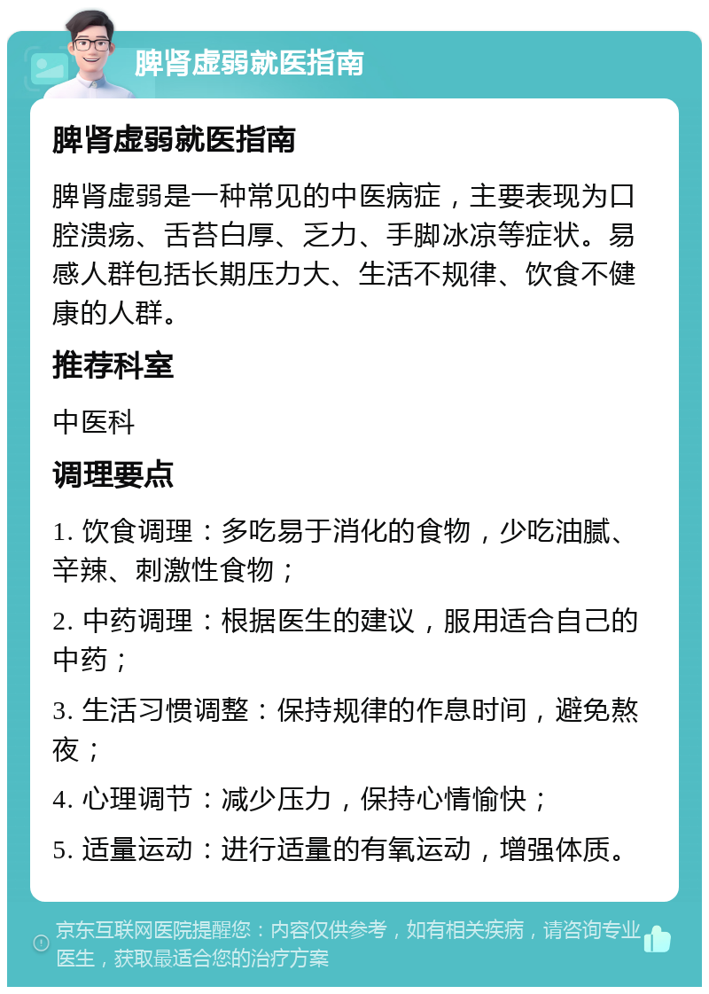 脾肾虚弱就医指南 脾肾虚弱就医指南 脾肾虚弱是一种常见的中医病症，主要表现为口腔溃疡、舌苔白厚、乏力、手脚冰凉等症状。易感人群包括长期压力大、生活不规律、饮食不健康的人群。 推荐科室 中医科 调理要点 1. 饮食调理：多吃易于消化的食物，少吃油腻、辛辣、刺激性食物； 2. 中药调理：根据医生的建议，服用适合自己的中药； 3. 生活习惯调整：保持规律的作息时间，避免熬夜； 4. 心理调节：减少压力，保持心情愉快； 5. 适量运动：进行适量的有氧运动，增强体质。