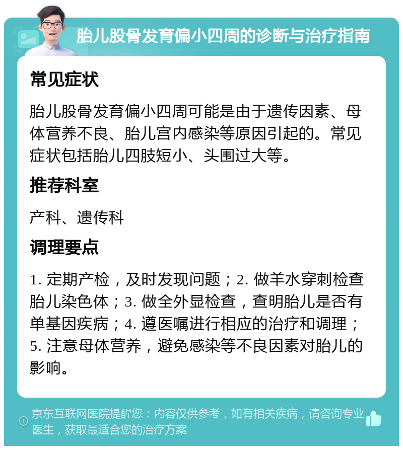 胎儿股骨发育偏小四周的诊断与治疗指南 常见症状 胎儿股骨发育偏小四周可能是由于遗传因素、母体营养不良、胎儿宫内感染等原因引起的。常见症状包括胎儿四肢短小、头围过大等。 推荐科室 产科、遗传科 调理要点 1. 定期产检，及时发现问题；2. 做羊水穿刺检查胎儿染色体；3. 做全外显检查，查明胎儿是否有单基因疾病；4. 遵医嘱进行相应的治疗和调理；5. 注意母体营养，避免感染等不良因素对胎儿的影响。