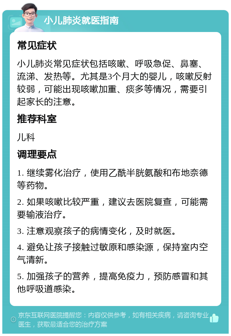 小儿肺炎就医指南 常见症状 小儿肺炎常见症状包括咳嗽、呼吸急促、鼻塞、流涕、发热等。尤其是3个月大的婴儿，咳嗽反射较弱，可能出现咳嗽加重、痰多等情况，需要引起家长的注意。 推荐科室 儿科 调理要点 1. 继续雾化治疗，使用乙酰半胱氨酸和布地奈德等药物。 2. 如果咳嗽比较严重，建议去医院复查，可能需要输液治疗。 3. 注意观察孩子的病情变化，及时就医。 4. 避免让孩子接触过敏原和感染源，保持室内空气清新。 5. 加强孩子的营养，提高免疫力，预防感冒和其他呼吸道感染。