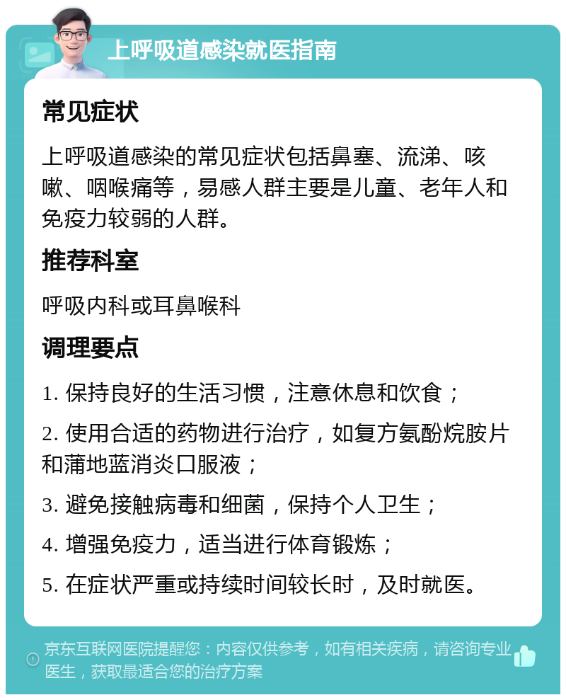 上呼吸道感染就医指南 常见症状 上呼吸道感染的常见症状包括鼻塞、流涕、咳嗽、咽喉痛等，易感人群主要是儿童、老年人和免疫力较弱的人群。 推荐科室 呼吸内科或耳鼻喉科 调理要点 1. 保持良好的生活习惯，注意休息和饮食； 2. 使用合适的药物进行治疗，如复方氨酚烷胺片和蒲地蓝消炎口服液； 3. 避免接触病毒和细菌，保持个人卫生； 4. 增强免疫力，适当进行体育锻炼； 5. 在症状严重或持续时间较长时，及时就医。