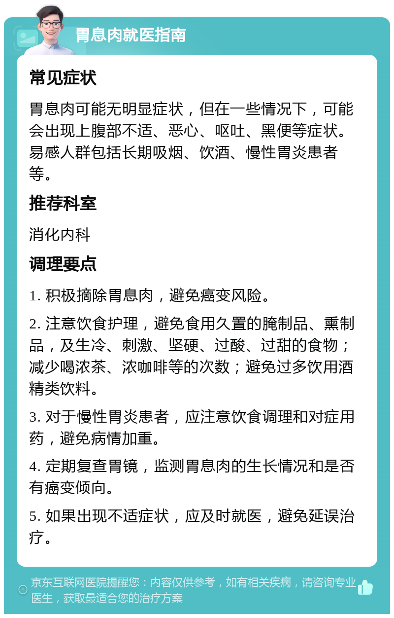 胃息肉就医指南 常见症状 胃息肉可能无明显症状，但在一些情况下，可能会出现上腹部不适、恶心、呕吐、黑便等症状。易感人群包括长期吸烟、饮酒、慢性胃炎患者等。 推荐科室 消化内科 调理要点 1. 积极摘除胃息肉，避免癌变风险。 2. 注意饮食护理，避免食用久置的腌制品、熏制品，及生冷、刺激、坚硬、过酸、过甜的食物；减少喝浓茶、浓咖啡等的次数；避免过多饮用酒精类饮料。 3. 对于慢性胃炎患者，应注意饮食调理和对症用药，避免病情加重。 4. 定期复查胃镜，监测胃息肉的生长情况和是否有癌变倾向。 5. 如果出现不适症状，应及时就医，避免延误治疗。