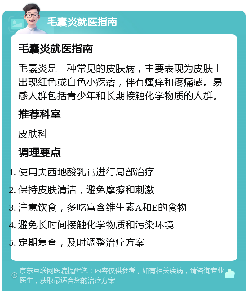 毛囊炎就医指南 毛囊炎就医指南 毛囊炎是一种常见的皮肤病，主要表现为皮肤上出现红色或白色小疙瘩，伴有瘙痒和疼痛感。易感人群包括青少年和长期接触化学物质的人群。 推荐科室 皮肤科 调理要点 使用夫西地酸乳膏进行局部治疗 保持皮肤清洁，避免摩擦和刺激 注意饮食，多吃富含维生素A和E的食物 避免长时间接触化学物质和污染环境 定期复查，及时调整治疗方案