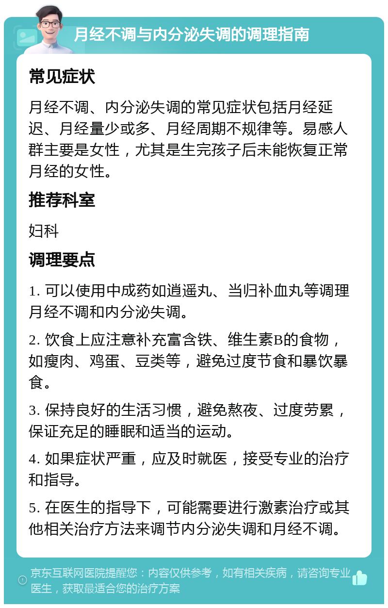 月经不调与内分泌失调的调理指南 常见症状 月经不调、内分泌失调的常见症状包括月经延迟、月经量少或多、月经周期不规律等。易感人群主要是女性，尤其是生完孩子后未能恢复正常月经的女性。 推荐科室 妇科 调理要点 1. 可以使用中成药如逍遥丸、当归补血丸等调理月经不调和内分泌失调。 2. 饮食上应注意补充富含铁、维生素B的食物，如瘦肉、鸡蛋、豆类等，避免过度节食和暴饮暴食。 3. 保持良好的生活习惯，避免熬夜、过度劳累，保证充足的睡眠和适当的运动。 4. 如果症状严重，应及时就医，接受专业的治疗和指导。 5. 在医生的指导下，可能需要进行激素治疗或其他相关治疗方法来调节内分泌失调和月经不调。