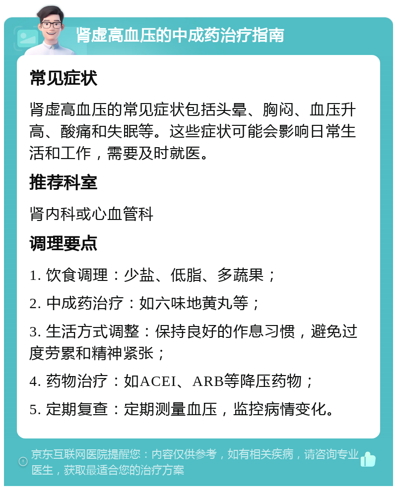 肾虚高血压的中成药治疗指南 常见症状 肾虚高血压的常见症状包括头晕、胸闷、血压升高、酸痛和失眠等。这些症状可能会影响日常生活和工作，需要及时就医。 推荐科室 肾内科或心血管科 调理要点 1. 饮食调理：少盐、低脂、多蔬果； 2. 中成药治疗：如六味地黄丸等； 3. 生活方式调整：保持良好的作息习惯，避免过度劳累和精神紧张； 4. 药物治疗：如ACEI、ARB等降压药物； 5. 定期复查：定期测量血压，监控病情变化。