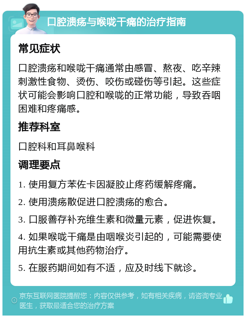 口腔溃疡与喉咙干痛的治疗指南 常见症状 口腔溃疡和喉咙干痛通常由感冒、熬夜、吃辛辣刺激性食物、烫伤、咬伤或碰伤等引起。这些症状可能会影响口腔和喉咙的正常功能，导致吞咽困难和疼痛感。 推荐科室 口腔科和耳鼻喉科 调理要点 1. 使用复方苯佐卡因凝胶止疼药缓解疼痛。 2. 使用溃疡散促进口腔溃疡的愈合。 3. 口服善存补充维生素和微量元素，促进恢复。 4. 如果喉咙干痛是由咽喉炎引起的，可能需要使用抗生素或其他药物治疗。 5. 在服药期间如有不适，应及时线下就诊。