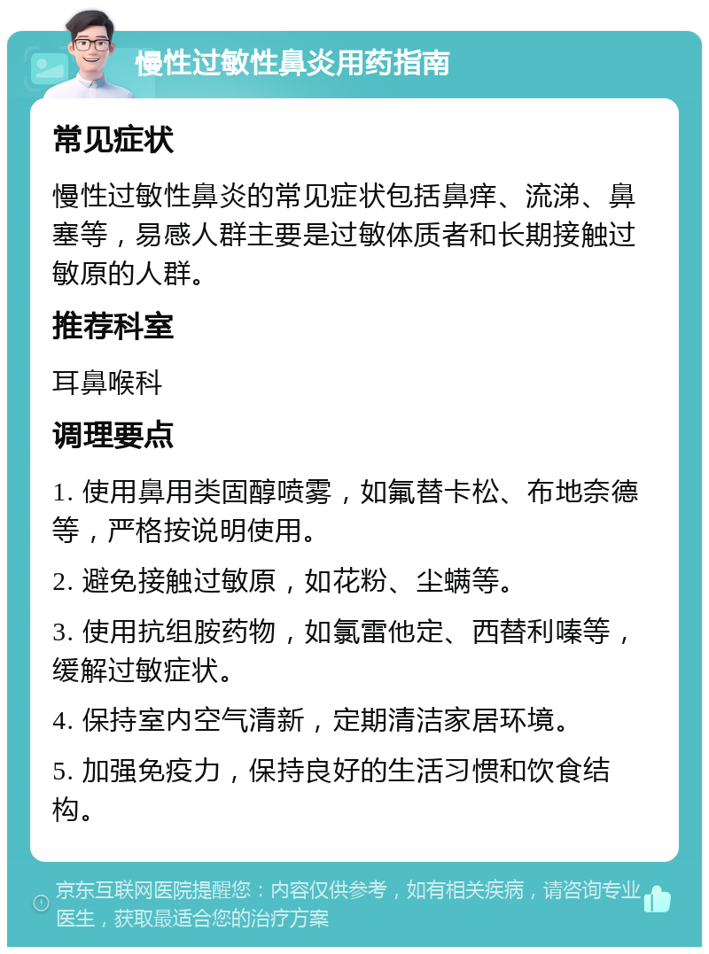 慢性过敏性鼻炎用药指南 常见症状 慢性过敏性鼻炎的常见症状包括鼻痒、流涕、鼻塞等，易感人群主要是过敏体质者和长期接触过敏原的人群。 推荐科室 耳鼻喉科 调理要点 1. 使用鼻用类固醇喷雾，如氟替卡松、布地奈德等，严格按说明使用。 2. 避免接触过敏原，如花粉、尘螨等。 3. 使用抗组胺药物，如氯雷他定、西替利嗪等，缓解过敏症状。 4. 保持室内空气清新，定期清洁家居环境。 5. 加强免疫力，保持良好的生活习惯和饮食结构。