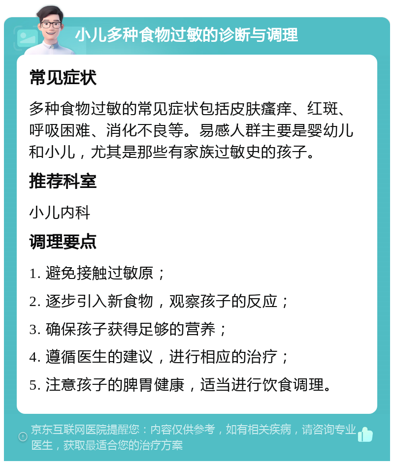 小儿多种食物过敏的诊断与调理 常见症状 多种食物过敏的常见症状包括皮肤瘙痒、红斑、呼吸困难、消化不良等。易感人群主要是婴幼儿和小儿，尤其是那些有家族过敏史的孩子。 推荐科室 小儿内科 调理要点 1. 避免接触过敏原； 2. 逐步引入新食物，观察孩子的反应； 3. 确保孩子获得足够的营养； 4. 遵循医生的建议，进行相应的治疗； 5. 注意孩子的脾胃健康，适当进行饮食调理。