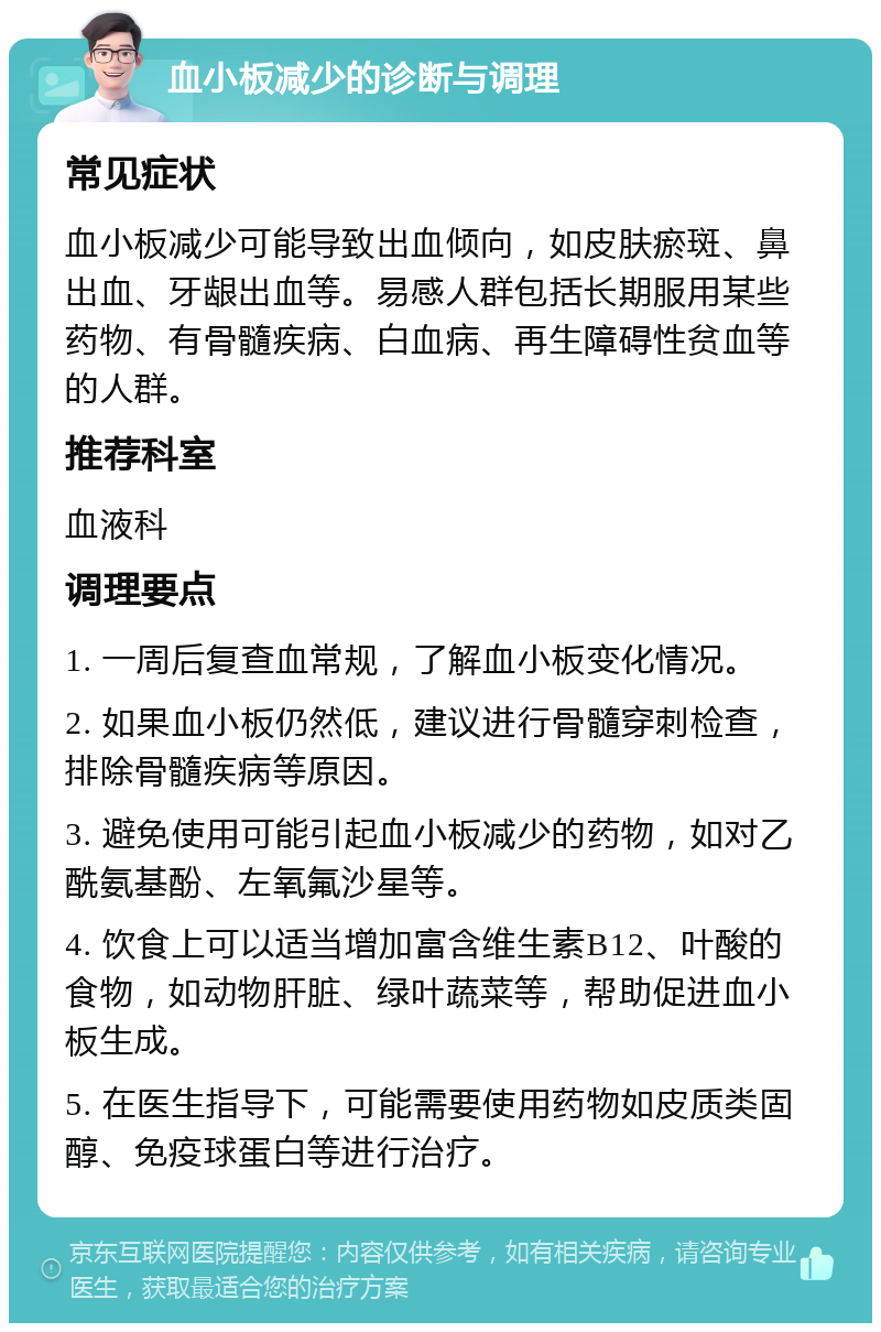 血小板减少的诊断与调理 常见症状 血小板减少可能导致出血倾向，如皮肤瘀斑、鼻出血、牙龈出血等。易感人群包括长期服用某些药物、有骨髓疾病、白血病、再生障碍性贫血等的人群。 推荐科室 血液科 调理要点 1. 一周后复查血常规，了解血小板变化情况。 2. 如果血小板仍然低，建议进行骨髓穿刺检查，排除骨髓疾病等原因。 3. 避免使用可能引起血小板减少的药物，如对乙酰氨基酚、左氧氟沙星等。 4. 饮食上可以适当增加富含维生素B12、叶酸的食物，如动物肝脏、绿叶蔬菜等，帮助促进血小板生成。 5. 在医生指导下，可能需要使用药物如皮质类固醇、免疫球蛋白等进行治疗。