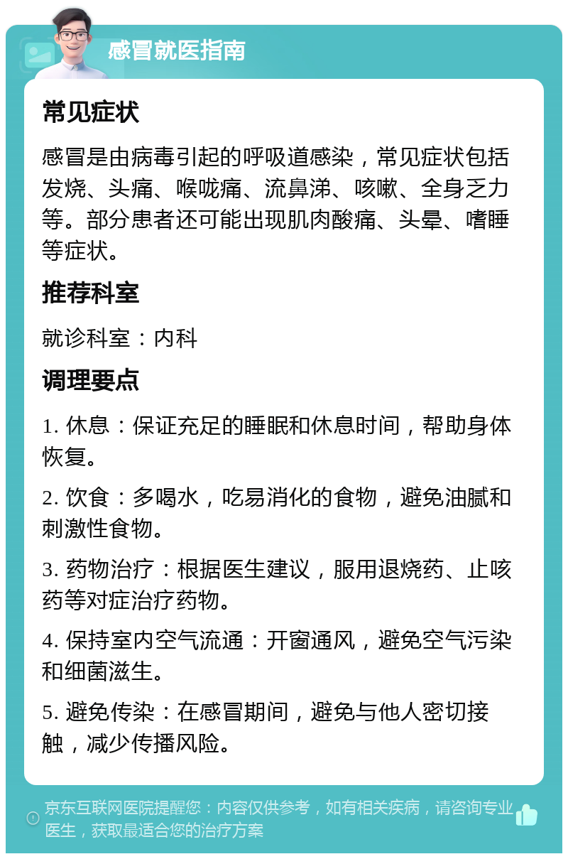 感冒就医指南 常见症状 感冒是由病毒引起的呼吸道感染，常见症状包括发烧、头痛、喉咙痛、流鼻涕、咳嗽、全身乏力等。部分患者还可能出现肌肉酸痛、头晕、嗜睡等症状。 推荐科室 就诊科室：内科 调理要点 1. 休息：保证充足的睡眠和休息时间，帮助身体恢复。 2. 饮食：多喝水，吃易消化的食物，避免油腻和刺激性食物。 3. 药物治疗：根据医生建议，服用退烧药、止咳药等对症治疗药物。 4. 保持室内空气流通：开窗通风，避免空气污染和细菌滋生。 5. 避免传染：在感冒期间，避免与他人密切接触，减少传播风险。