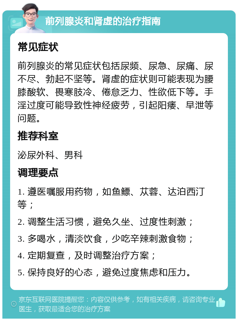 前列腺炎和肾虚的治疗指南 常见症状 前列腺炎的常见症状包括尿频、尿急、尿痛、尿不尽、勃起不坚等。肾虚的症状则可能表现为腰膝酸软、畏寒肢冷、倦怠乏力、性欲低下等。手淫过度可能导致性神经疲劳，引起阳痿、早泄等问题。 推荐科室 泌尿外科、男科 调理要点 1. 遵医嘱服用药物，如鱼鳔、苁蓉、达泊西汀等； 2. 调整生活习惯，避免久坐、过度性刺激； 3. 多喝水，清淡饮食，少吃辛辣刺激食物； 4. 定期复查，及时调整治疗方案； 5. 保持良好的心态，避免过度焦虑和压力。