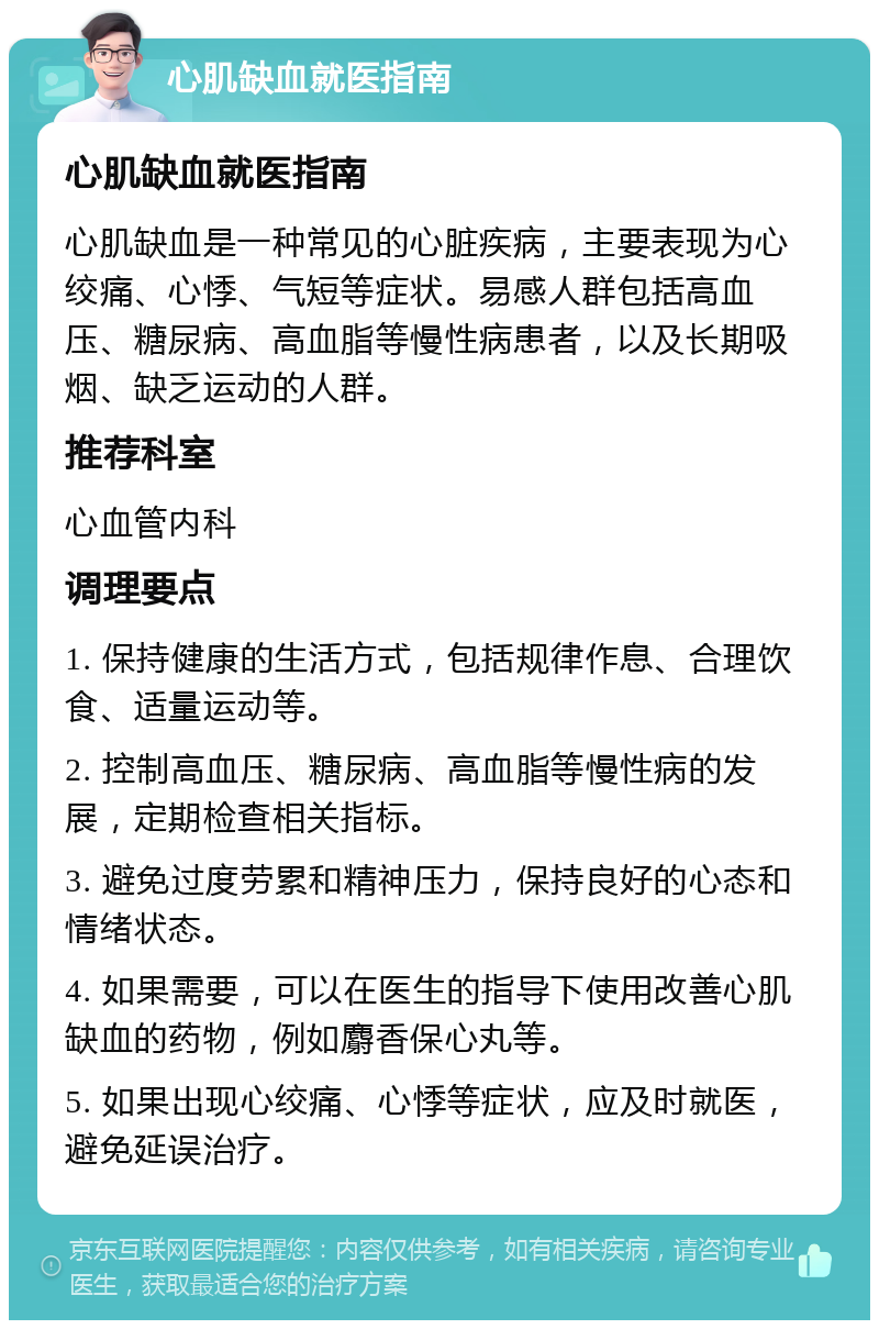 心肌缺血就医指南 心肌缺血就医指南 心肌缺血是一种常见的心脏疾病，主要表现为心绞痛、心悸、气短等症状。易感人群包括高血压、糖尿病、高血脂等慢性病患者，以及长期吸烟、缺乏运动的人群。 推荐科室 心血管内科 调理要点 1. 保持健康的生活方式，包括规律作息、合理饮食、适量运动等。 2. 控制高血压、糖尿病、高血脂等慢性病的发展，定期检查相关指标。 3. 避免过度劳累和精神压力，保持良好的心态和情绪状态。 4. 如果需要，可以在医生的指导下使用改善心肌缺血的药物，例如麝香保心丸等。 5. 如果出现心绞痛、心悸等症状，应及时就医，避免延误治疗。